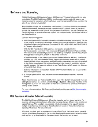57
Software and licensing
All IBM FlashSystem 7300 systems feature IBM Spectrum Virtualize Software V8.5 or later
preinstalled. The IBM FlashSystem 7300 is now licensed machine code. All features are
inclusive except for encryption, which is a feature code that is enabled for those countries that
allow it, and external virtualization.
Any connected storage that is not an IBM FlashSystem 7300 control enclosure requires the
External Virtualization license per storage capacity unit (SCU) that is based on the tier of
storage that is available on the external storage system. In addition, if you use FlashCopy and
Remote Mirroring on an external storage system, you must purchase a per-tebibyte license to
use these functions.
Consider the following points:
򐂰 IBM FlashSystem 7300 control enclosures support external storage virtualization. The use
of the external virtualization capability is entitled through the acquisition of IBM Spectrum
Virtualize Software for SAN Volume Controller (PID 5641-VC8 in AAS and PID 5725-M19
in Passport Advantage®).
򐂰 With the IBM FlashSystem 7300 system, a license also is needed for the
hardware-assisted encryption if it is purchased [Encryption Enablement Pack (#ACE8]).
This feature code is needed if you want to use USB-Key encryption, Security Key Lifecycle
Manager-based encryption, or both on the control enclosure.
It is recommended to use the Encryption USB Drive Pack feature (#ACEA). This feature
provides four USB flash drives for storing the encryption master access key. A total of
three USB flash drives are required per FlashSystem cluster when encryption is enabled
in the cluster, regardless of the number of systems in the cluster. If encryption is to be
used in a cluster, this feature is ordered on one FlashSystem, which results in a shipment
of four USB flash drives.
򐂰 External virtualization licenses from the IBM SAN Volume Controller can be used for the
IBM FlashSystem 7300.
򐂰 A storage system that is used only as a quorum device does not require a software
license.
To set these licenses, use the Licensed Function page in the System Setup wizard. If you are
adding these licenses to a system, select Settings → System → Licensed Function in the
management GUI. You can also use the chlicense CLI command to update current license
settings on the system.
For more information about IBM Spectrum Virtualize licensing, see this IBM Documentation
web page.
IBM Spectrum Virtualize External Licensing
The IBM FlashSystem 7300 supports differential, capacity, and key-based licensing. For
example, with external virtualization, differential licensing charges different rates for different
types of storage. This paradigm provides cost-effective management of capacity across
multiple tiers of storage. Licensing for these functions is based on the number of storage
capacity units (SCUs) that are purchased.
With other functions, such as remote mirroring and FlashCopy, the license grants a specific
number of terabytes of capacity for that function. Key-based licenses require an authorization
code and key to be downloaded to the system before the function can be used.
 