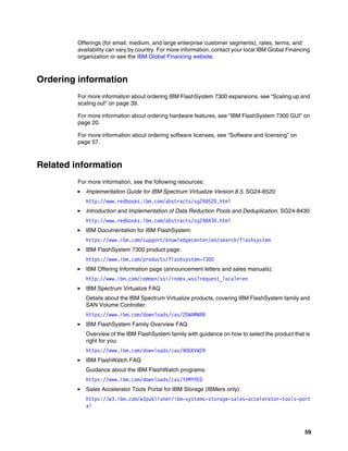 59
Offerings (for small, medium, and large enterprise customer segments), rates, terms, and
availability can vary by country. For more information, contact your local IBM Global Financing
organization or see the IBM Global Financing website.
Ordering information
For more information about ordering IBM FlashSystem 7300 expansions, see “Scaling up and
scaling out” on page 39.
For more information about ordering hardware features, see “IBM FlashSystem 7300 GUI” on
page 20.
For more information about ordering software licenses, see “Software and licensing” on
page 57.
Related information
For more information, see the following resources:
򐂰 Implementation Guide for IBM Spectrum Virtualize Version 8.5, SG24-8520:
http://www.redbooks.ibm.com/abstracts/sg248520.html
򐂰 Introduction and Implementation of Data Reduction Pools and Deduplication, SG24-8430:
http://www.redbooks.ibm.com/abstracts/sg248430.html
򐂰 IBM Documentation for IBM FlashSystem:
https://www.ibm.com/support/knowledgecenter/en/search/flashsystem
򐂰 IBM FlashSystem 7300 product page:
https://www.ibm.com/products/flashsystem-7300
򐂰 IBM Offering Information page (announcement letters and sales manuals):
http://www.ibm.com/common/ssi/index.wss?request_locale=en
򐂰 IBM Spectrum Virtualize FAQ
Details about the IBM Spectrum Virtualize products, covering IBM FlashSystem family and
SAN Volume Controller:
https://www.ibm.com/downloads/cas/2DWAMWRB
򐂰 IBM FlashSystem Family Overview FAQ
Overview of the IBM FlashSystem family with guidance on how to select the product that is
right for you:
https://www.ibm.com/downloads/cas/9OGKVW2R
򐂰 IBM FlashWatch FAQ
Guidance about the IBM FlashWatch programs:
https://www.ibm.com/downloads/cas/YVMYPED
򐂰 Sales Accelerator Tools Portal for IBM Storage (IBMers only):
https://w3.ibm.com/w3publisher/ibm-systems-storage-sales-accelerator-tools-port
al
 