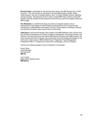 61
Konrad Trojok is responsible for the technical team lead for the IBM Storage team at SVA
since 2011. The role includes an active part in the daily IBM storage business: design,
implementation, and care of storage solutions. Also, it includes strategic advisory regarding
storage solutions. The beginning of his IT career included IBM Power solutions around SP
systems and SSA storage. Konrad switched his technical focus with the emerging of SAN and
SAN storage.
Shu Mookerjee is a certified technology consultant and degreed engineer who is
experienced in many stages of solution design and development from concept through
manufacture to implementation and support. He has a strong ability to understand, educate,
and articulate information about various levels of technology.
Vasfi Gucer is works as the Storage Team Leader on the IBM Redbooks Team. He has more
than 30 years of experience in the areas of systems management, networking hardware, and
software. He writes extensively and teaches IBM classes worldwide about IBM products. His
focus has been primarily on storage, cloud computing, and cloud storage technologies for the
last 8 years. Vasfi is also an IBM Certified Senior IT Specialist, Project Management
Professional (PMP), IT Infrastructure Library (ITIL) V2 Manager, and ITIL V3 Expert.
Thanks to the following people for their contributions to this project:
Evelyn Perez
James Whitaker
Paul Edmonds
IBM UK
Luis F Lopez
Edgar Daniel Gutierrez Haro
IBM Mexico
 
