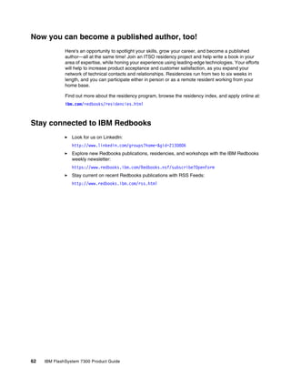 62 IBM FlashSystem 7300 Product Guide
Now you can become a published author, too!
Here's an opportunity to spotlight your skills, grow your career, and become a published
author—all at the same time! Join an ITSO residency project and help write a book in your
area of expertise, while honing your experience using leading-edge technologies. Your efforts
will help to increase product acceptance and customer satisfaction, as you expand your
network of technical contacts and relationships. Residencies run from two to six weeks in
length, and you can participate either in person or as a remote resident working from your
home base.
Find out more about the residency program, browse the residency index, and apply online at:
ibm.com/redbooks/residencies.html
Stay connected to IBM Redbooks
򐂰 Look for us on LinkedIn:
http://www.linkedin.com/groups?home=&gid=2130806
򐂰 Explore new Redbooks publications, residencies, and workshops with the IBM Redbooks
weekly newsletter:
https://www.redbooks.ibm.com/Redbooks.nsf/subscribe?OpenForm
򐂰 Stay current on recent Redbooks publications with RSS Feeds:
http://www.redbooks.ibm.com/rss.html
 