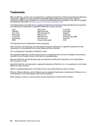 64 IBM FlashSystem 7300 Product Guide
Trademarks
IBM, the IBM logo, and ibm.com are trademarks or registered trademarks of International Business Machines
Corporation, registered in many jurisdictions worldwide. Other product and service names might be
trademarks of IBM or other companies. A current list of IBM trademarks is available on the web at “Copyright
and trademark information” at http://www.ibm.com/legal/copytrade.shtml
The following terms are trademarks or registered trademarks of International Business Machines Corporation,
and might also be trademarks or registered trademarks in other countries.
AIX®
DS8000®
Easy Tier®
FlashCopy®
Guardium®
HyperSwap®
IBM®
IBM Cloud®
IBM FlashCore®
IBM FlashSystem®
IBM Security™
IBM Spectrum®
MicroLatency®
Passport Advantage®
PowerPC®
PowerVM®
QRadar®
Redbooks®
Redbooks (logo) ®
Storwize®
XIV®
The following terms are trademarks of other companies:
Intel, Intel logo, Intel Inside logo, and Intel Centrino logo are trademarks or registered trademarks of Intel
Corporation or its subsidiaries in the United States and other countries.
ITIL is a Registered Trade Mark of AXELOS Limited.
The registered trademark Linux® is used pursuant to a sublicense from the Linux Foundation, the exclusive
licensee of Linus Torvalds, owner of the mark on a worldwide basis.
Microsoft, Windows, and the Windows logo are trademarks of Microsoft Corporation in the United States,
other countries, or both.
OpenShift, Red Hat, are trademarks or registered trademarks of Red Hat, Inc. or its subsidiaries in the United
States and other countries.
UNIX is a registered trademark of The Open Group in the United States and other countries.
VMware, VMware vSphere, and the VMware logo are registered trademarks or trademarks of VMware, Inc. or
its subsidiaries in the United States and/or other jurisdictions.
Other company, product, or service names may be trademarks or service marks of others.
 