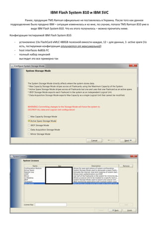 IBM FlashSystem 810 и IBM SVC
Ранее, продукция TMS Ramsan официально не поставлялась в Украину. После того как данное
подразделение было продано IBM – ситуация изменилась и ко мне, по случаю, попала TMS Ramsan 810 уже в
виде IBM FlashSystem 810. Что из этого получилось – можно прочитать ниже.
Конфигурация тестируемой IBM FlashSystem 810:
-

установлено 13х FlashCard eMLC 480GB полезной емкости каждая, 12 – для данных, 1- active spare (то
есть, тестируемая конфигурация отличается от максимальной)
host interfaces 4x8Gb FC
полный набор лицензий
выглядит это все примерно так

 