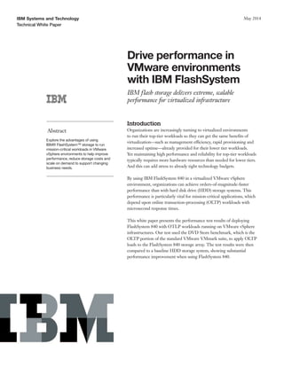 IBM Systems and Technology
Technical White Paper
May 2014
Drive performance in
VMware environments
with IBM FlashSystem
IBM flash storage delivers extreme, scalable
performance for virtualized infrastructure
Abstract
Explore the advantages of using
IBM® FlashSystem™ storage to run
mission-critical workloads in VMware
vSphere environments to help improve
performance, reduce storage costs and
scale on demand to support changing
business needs.
Introduction
Organizations are increasingly turning to virtualized environments
to run their top-tier workloads so they can get the same benefits of
virtualization—such as management efficiency, rapid provisioning and
increased uptime—already provided for their lower tier workloads.
Yet maintaining high performance and reliability for top-tier workloads
typically requires more hardware resources than needed for lower tiers.
And this can add stress to already tight technology budgets.
By using IBM FlashSystem 840 in a virtualized VMware vSphere
environment, organizations can achieve orders-of-magnitude-faster
performance than with hard disk drive (HDD) storage systems. This
performance is particularly vital for mission-critical applications, which
depend upon online transaction-processing (OLTP) workloads with
microsecond response times.
This white paper presents the performance test results of deploying
FlashSystem 840 with OTLP workloads running on VMware vSphere
infrastructures. Our test used the DVD Store benchmark, which is the
OLTP portion of the standard VMware VMmark suite, to apply OLTP
loads to the FlashSystem 840 storage array. The test results were then
compared to a baseline HDD storage system, showing substantial
performance improvement when using FlashSystem 840.
 