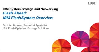 1 © 2013 IBM Corporation
IBM System Storage and Networking
Flash Ahead:
IBM FlashSystem Overview
Dr John Brooker, Technical Specialist
IBM Flash Optimised Storage Solutions
 