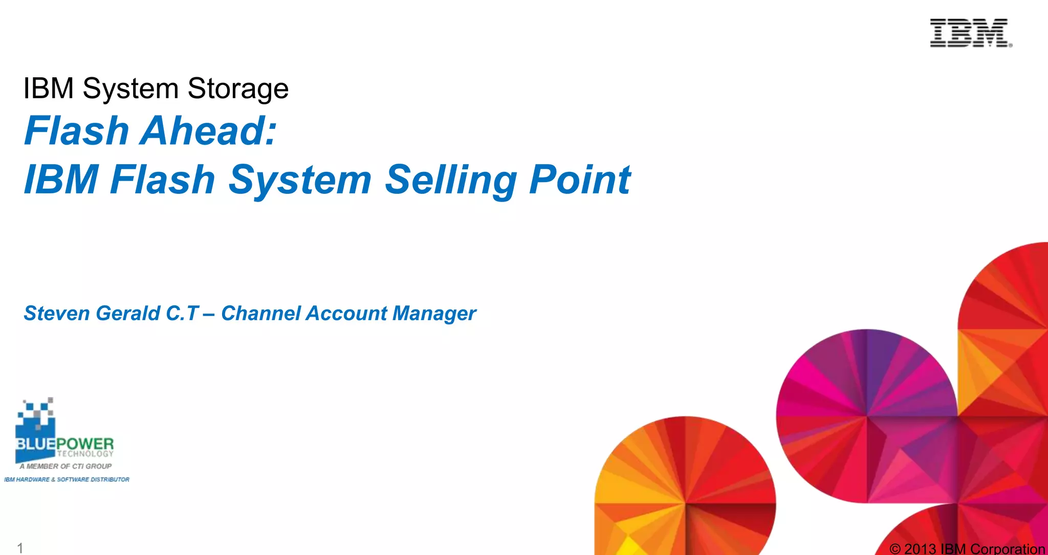 IBM System Storage

Flash Ahead:
IBM Flash System Selling Point
Steven Gerald C.T – Channel Account Manager

1

© 2013 IBM Corporation

 