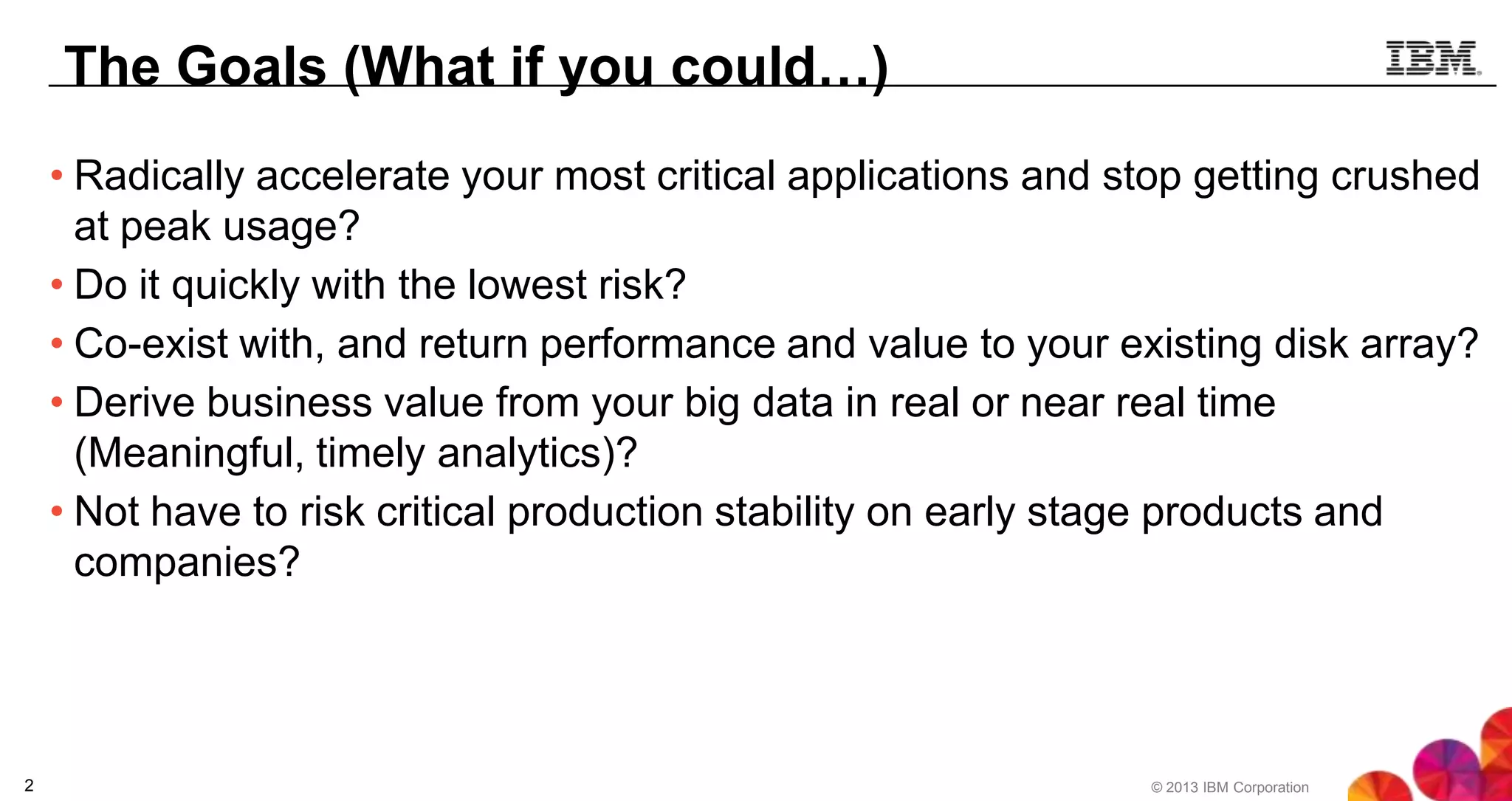 The Goals (What if you could…)
• Radically accelerate your most critical applications and stop getting crushed
at peak usage?
• Do it quickly with the lowest risk?
• Co-exist with, and return performance and value to your existing disk array?
• Derive business value from your big data in real or near real time
(Meaningful, timely analytics)?
• Not have to risk critical production stability on early stage products and
companies?

2

© 2013 IBM Corporation

 