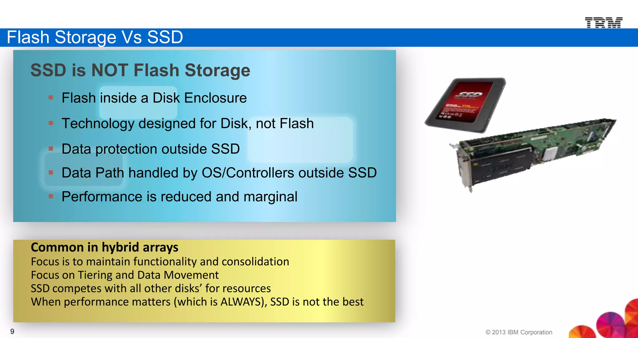 Flash Storage Vs SSD
SSD is NOT Flash Storage
 Flash inside a Disk Enclosure

 Technology designed for Disk, not Flash
 Data protection outside SSD
 Data Path handled by OS/Controllers outside SSD

 Performance is reduced and marginal

Common in hybrid arrays
Focus is to maintain functionality and consolidation
Focus on Tiering and Data Movement
SSD competes with all other disks’ for resources
When performance matters (which is ALWAYS), SSD is not the best
9

© 2013 IBM Corporation

 