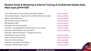 © 2015 IBM Corporation2 IBM and BP Internal Only
Student Guide & Workshop & Internal Training & Confidential Update Daily
https://goo.gl/VVmVZ0
How an AWR Analysis can be leveraged to position IBM FlashSystem http://ouo.io/iKQ5l
Technical Sales Education - Enterprise- SVC and IBM Flash Best Practices Update http://ouo.io/8K0k2A
BigData and IBM FlashSystems http://ouo.io/9MbZS
IBM FlashSystem Overcoming Objections http://ouo.io/dBeAP
IBM FlashSystem V9000 http://ouo.io/Wiq4Jj
FlashSystem Client Technical Specialist http://ouo.io/WUzIfF
Presentation - Leveraging IBM Flash as Game Changer in the IT Industry http://ouo.io/aqsES
Presentation - IBM FlashSystem Value and Features http://ouo.io/mhW7Xk
Presentation - IBM Smarter Storage™ - Foundation for the Future
IBM FlashSystem Value and Features http://ouo.io/XgmEL
Oracle and RamSan 820 Benchmark http://ouo.io/OhX7Fw
Smarter Flash-Optimized Storage http://ouo.io/aQADr
Presentation - The benefits of FlashSystems http://ouo.io/YwIXgz
Presentation - IBM FlashSystem Overview http://ouo.io/GaZ0J
 