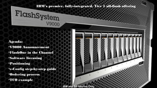 © 2015 IBM Corporation3 IBM and BP Internal Only
IBM’s premier, fully-integrated, Tier 1 all-flash offering
Agenda:
•V9000 Announcement
•FlashOne in the Channel
•Software licensing
•Positioning
•e-Config step-by-step guide
•Ordering process
•TCO example
IBM and BP Internal Only
 