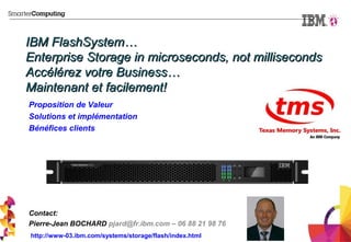 IBM FlashSystem…IBM FlashSystem…
Enterprise Storage in microseconds, not millisecondsEnterprise Storage in microseconds, not milliseconds
Accélérez votre Business…Accélérez votre Business…
Maintenant et facilement!Maintenant et facilement!
Proposition de Valeur
Solutions et implémentation
Bénéfices clients
Contact:
Pierre-Jean BOCHARD pjard@fr.ibm.com – 06 88 21 98 76
http://www-03.ibm.com/systems/storage/flash/index.html
 