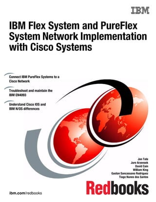 ibm.com/redbooks
Front cover
IBM Flex System and PureFlex
System Network Implementation
with Cisco Systems
Jon Tate
Jure Arzensek
David Cain
William King
Gaston Sancassano Rodriguez
Tiago Nunes dos Santos
Connect IBM PureFlex Systems to a
Cisco Network
Troubleshoot and maintain the
IBM EN4093
Understand Cisco IOS and
IBM N/OS differences
 