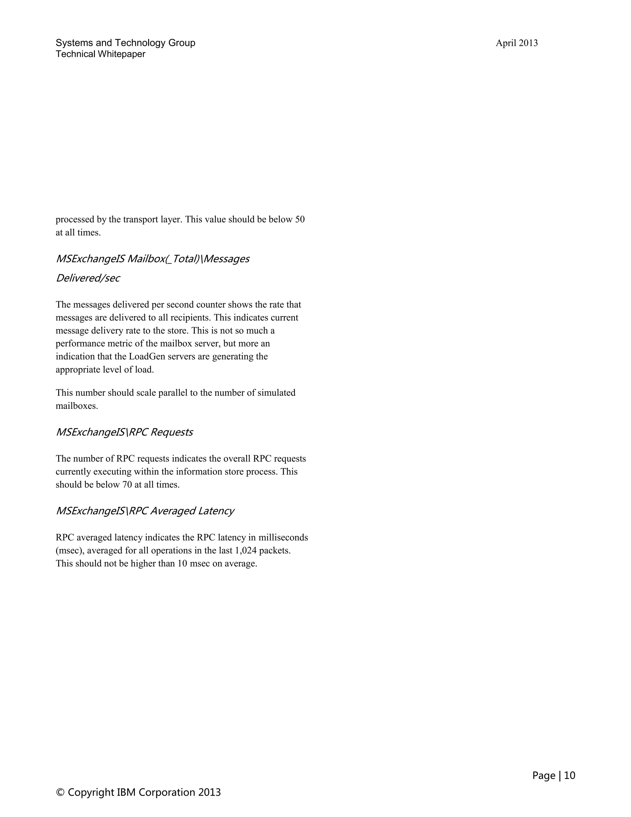 Systems and Technology Group April 2013
Technical Whitepaper
Page | 10
© Copyright IBM Corporation 2013
processed by the transport layer. This value should be below 50
at all times.
MSExchangeIS Mailbox(_Total)Messages
Delivered/sec
The messages delivered per second counter shows the rate that
messages are delivered to all recipients. This indicates current
message delivery rate to the store. This is not so much a
performance metric of the mailbox server, but more an
indication that the LoadGen servers are generating the
appropriate level of load.
This number should scale parallel to the number of simulated
mailboxes.
MSExchangeISRPC Requests
The number of RPC requests indicates the overall RPC requests
currently executing within the information store process. This
should be below 70 at all times.
MSExchangeISRPC Averaged Latency
RPC averaged latency indicates the RPC latency in milliseconds
(msec), averaged for all operations in the last 1,024 packets.
This should not be higher than 10 msec on average.
 