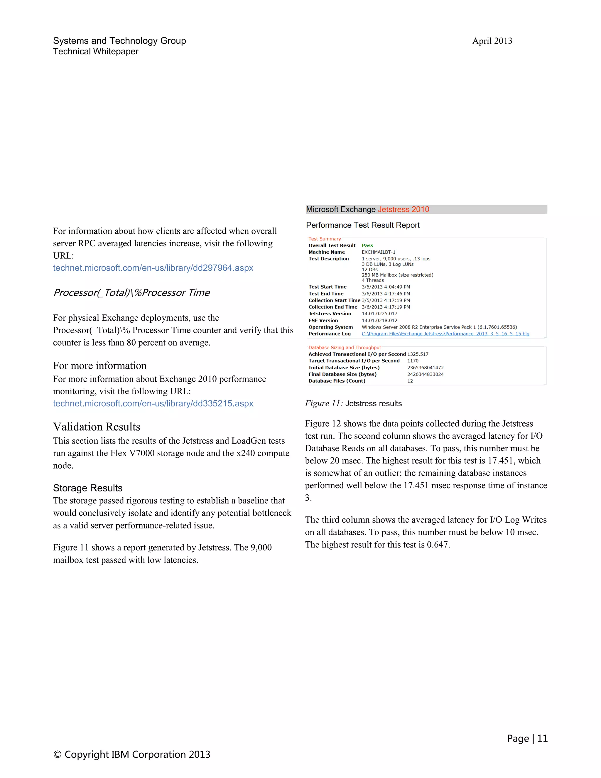 Systems and Technology Group April 2013
Technical Whitepaper
Page | 11
© Copyright IBM Corporation 2013
For information about how clients are affected when overall
server RPC averaged latencies increase, visit the following
URL:
technet.microsoft.com/en-us/library/dd297964.aspx
Processor(_Total)%Processor Time
For physical Exchange deployments, use the
Processor(_Total)% Processor Time counter and verify that this
counter is less than 80 percent on average.
For more information
For more information about Exchange 2010 performance
monitoring, visit the following URL:
technet.microsoft.com/en-us/library/dd335215.aspx
Validation Results
This section lists the results of the Jetstress and LoadGen tests
run against the Flex V7000 storage node and the x240 compute
node.
Storage Results
The storage passed rigorous testing to establish a baseline that
would conclusively isolate and identify any potential bottleneck
as a valid server performance-related issue.
Figure 11 shows a report generated by Jetstress. The 9,000
mailbox test passed with low latencies.
Figure 11: Jetstress results
Figure 12 shows the data points collected during the Jetstress
test run. The second column shows the averaged latency for I/O
Database Reads on all databases. To pass, this number must be
below 20 msec. The highest result for this test is 17.451, which
is somewhat of an outlier; the remaining database instances
performed well below the 17.451 msec response time of instance
3.
The third column shows the averaged latency for I/O Log Writes
on all databases. To pass, this number must be below 10 msec.
The highest result for this test is 0.647.
 