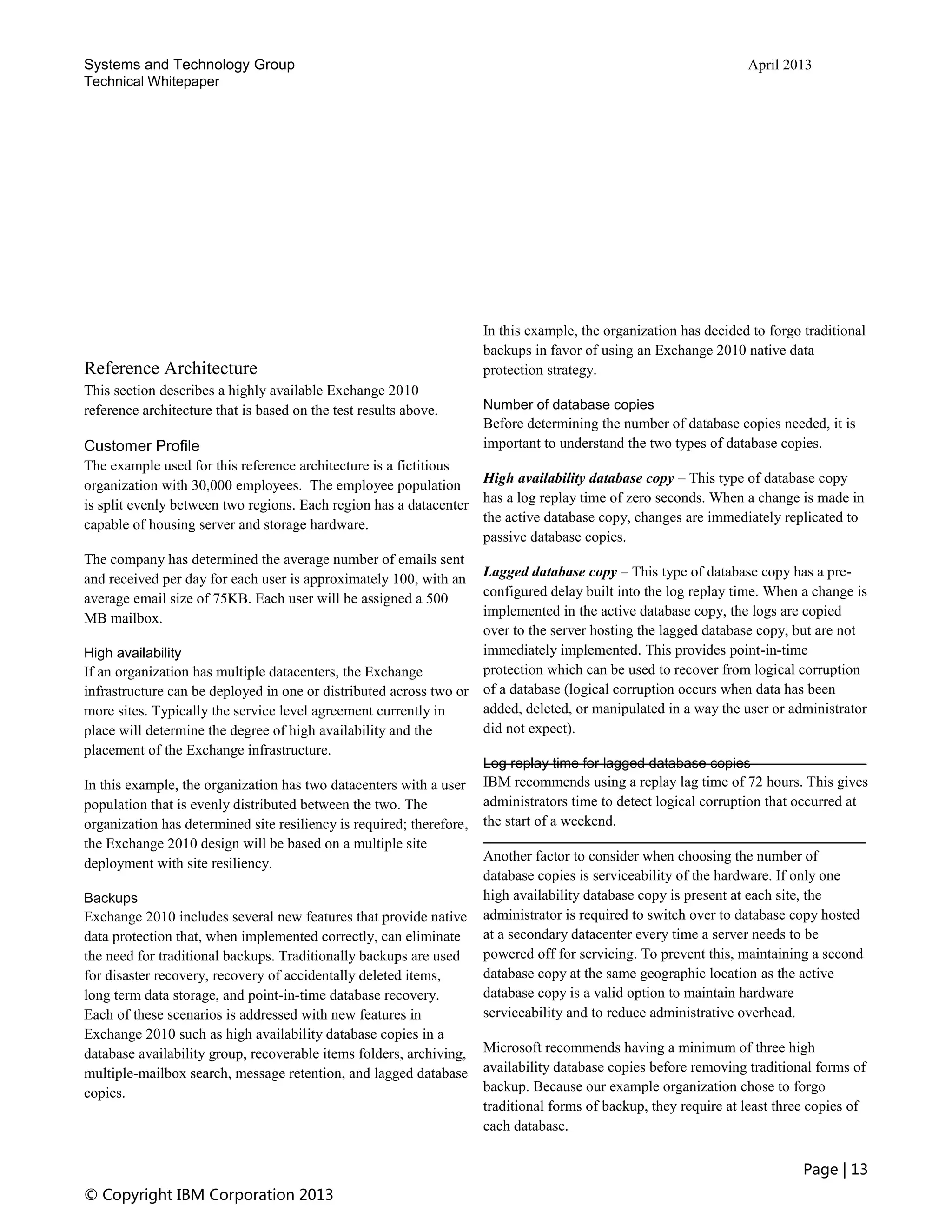 Systems and Technology Group April 2013
Technical Whitepaper
Page | 13
© Copyright IBM Corporation 2013
Reference Architecture
This section describes a highly available Exchange 2010
reference architecture that is based on the test results above.
Customer Profile
The example used for this reference architecture is a fictitious
organization with 30,000 employees. The employee population
is split evenly between two regions. Each region has a datacenter
capable of housing server and storage hardware.
The company has determined the average number of emails sent
and received per day for each user is approximately 100, with an
average email size of 75KB. Each user will be assigned a 500
MB mailbox.
High availability
If an organization has multiple datacenters, the Exchange
infrastructure can be deployed in one or distributed across two or
more sites. Typically the service level agreement currently in
place will determine the degree of high availability and the
placement of the Exchange infrastructure.
In this example, the organization has two datacenters with a user
population that is evenly distributed between the two. The
organization has determined site resiliency is required; therefore,
the Exchange 2010 design will be based on a multiple site
deployment with site resiliency.
Backups
Exchange 2010 includes several new features that provide native
data protection that, when implemented correctly, can eliminate
the need for traditional backups. Traditionally backups are used
for disaster recovery, recovery of accidentally deleted items,
long term data storage, and point-in-time database recovery.
Each of these scenarios is addressed with new features in
Exchange 2010 such as high availability database copies in a
database availability group, recoverable items folders, archiving,
multiple-mailbox search, message retention, and lagged database
copies.
In this example, the organization has decided to forgo traditional
backups in favor of using an Exchange 2010 native data
protection strategy.
Number of database copies
Before determining the number of database copies needed, it is
important to understand the two types of database copies.
High availability database copy – This type of database copy
has a log replay time of zero seconds. When a change is made in
the active database copy, changes are immediately replicated to
passive database copies.
Lagged database copy – This type of database copy has a pre-
configured delay built into the log replay time. When a change is
implemented in the active database copy, the logs are copied
over to the server hosting the lagged database copy, but are not
immediately implemented. This provides point-in-time
protection which can be used to recover from logical corruption
of a database (logical corruption occurs when data has been
added, deleted, or manipulated in a way the user or administrator
did not expect).
Log replay time for lagged database copies
IBM recommends using a replay lag time of 72 hours. This gives
administrators time to detect logical corruption that occurred at
the start of a weekend.
Another factor to consider when choosing the number of
database copies is serviceability of the hardware. If only one
high availability database copy is present at each site, the
administrator is required to switch over to database copy hosted
at a secondary datacenter every time a server needs to be
powered off for servicing. To prevent this, maintaining a second
database copy at the same geographic location as the active
database copy is a valid option to maintain hardware
serviceability and to reduce administrative overhead.
Microsoft recommends having a minimum of three high
availability database copies before removing traditional forms of
backup. Because our example organization chose to forgo
traditional forms of backup, they require at least three copies of
each database.
 