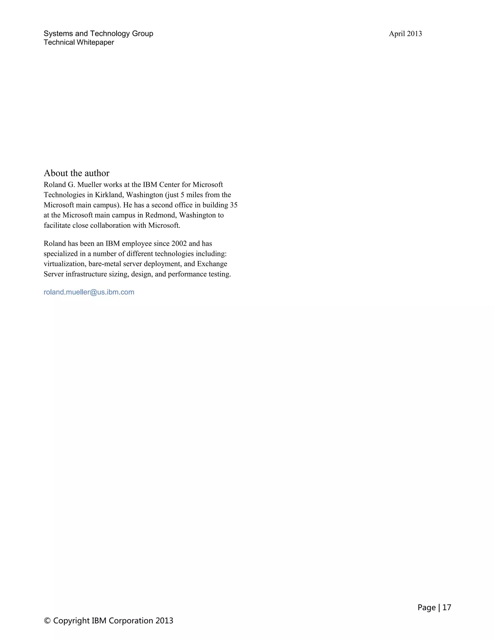 Systems and Technology Group April 2013
Technical Whitepaper
Page | 17
© Copyright IBM Corporation 2013
About the author
Roland G. Mueller works at the IBM Center for Microsoft
Technologies in Kirkland, Washington (just 5 miles from the
Microsoft main campus). He has a second office in building 35
at the Microsoft main campus in Redmond, Washington to
facilitate close collaboration with Microsoft.
Roland has been an IBM employee since 2002 and has
specialized in a number of different technologies including:
virtualization, bare-metal server deployment, and Exchange
Server infrastructure sizing, design, and performance testing.
roland.mueller@us.ibm.com
 