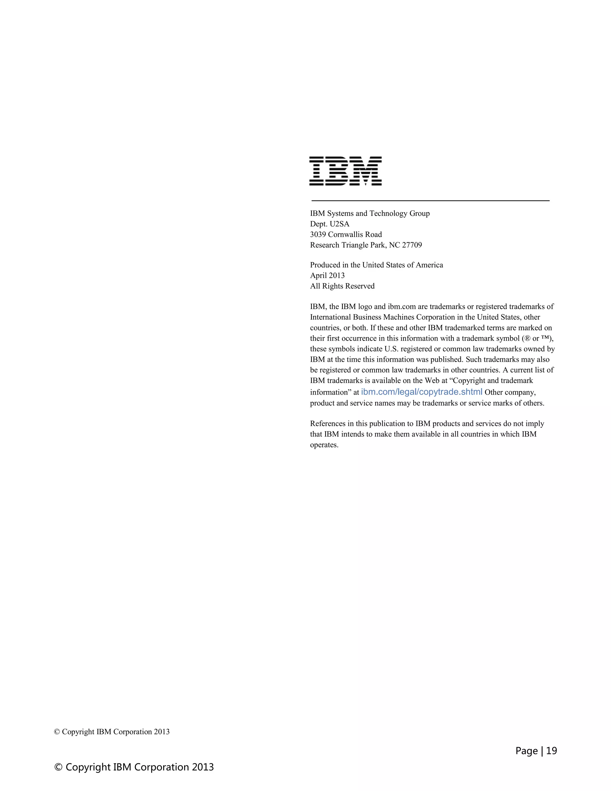Page | 19
© Copyright IBM Corporation 2013
© Copyright IBM Corporation 2013
IBM Systems and Technology Group
Dept. U2SA
3039 Cornwallis Road
Research Triangle Park, NC 27709
Produced in the United States of America
April 2013
All Rights Reserved
IBM, the IBM logo and ibm.com are trademarks or registered trademarks of
International Business Machines Corporation in the United States, other
countries, or both. If these and other IBM trademarked terms are marked on
their first occurrence in this information with a trademark symbol (® or ™),
these symbols indicate U.S. registered or common law trademarks owned by
IBM at the time this information was published. Such trademarks may also
be registered or common law trademarks in other countries. A current list of
IBM trademarks is available on the Web at “Copyright and trademark
information” at ibm.com/legal/copytrade.shtml Other company,
product and service names may be trademarks or service marks of others.
References in this publication to IBM products and services do not imply
that IBM intends to make them available in all countries in which IBM
operates.
 