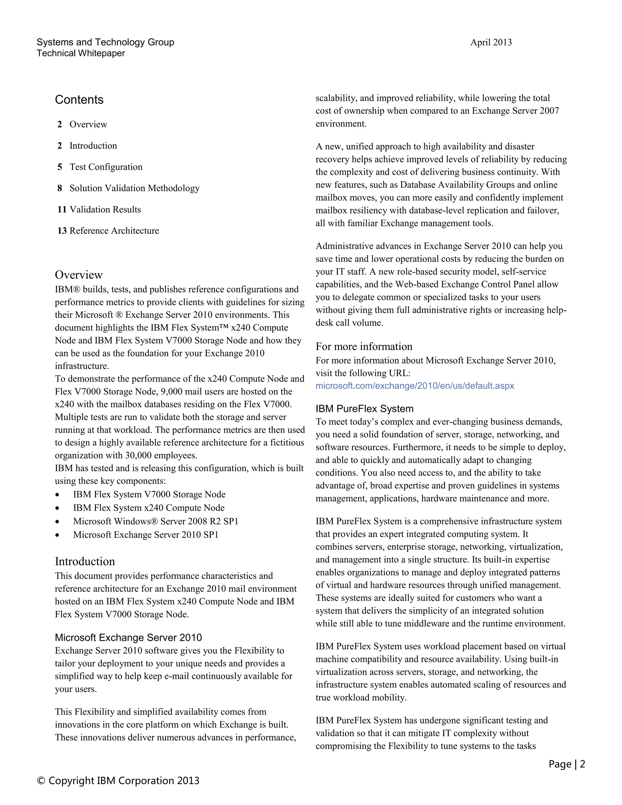 Systems and Technology Group April 2013
Technical Whitepaper
Page | 2
© Copyright IBM Corporation 2013
Contents
2 Overview
2 Introduction
5 Test Configuration
8 Solution Validation Methodology
11 Validation Results
13 Reference Architecture
Overview
IBM® builds, tests, and publishes reference configurations and
performance metrics to provide clients with guidelines for sizing
their Microsoft ® Exchange Server 2010 environments. This
document highlights the IBM Flex System™ x240 Compute
Node and IBM Flex System V7000 Storage Node and how they
can be used as the foundation for your Exchange 2010
infrastructure.
To demonstrate the performance of the x240 Compute Node and
Flex V7000 Storage Node, 9,000 mail users are hosted on the
x240 with the mailbox databases residing on the Flex V7000.
Multiple tests are run to validate both the storage and server
running at that workload. The performance metrics are then used
to design a highly available reference architecture for a fictitious
organization with 30,000 employees.
IBM has tested and is releasing this configuration, which is built
using these key components:
 IBM Flex System V7000 Storage Node
 IBM Flex System x240 Compute Node
 Microsoft Windows® Server 2008 R2 SP1
 Microsoft Exchange Server 2010 SP1
Introduction
This document provides performance characteristics and
reference architecture for an Exchange 2010 mail environment
hosted on an IBM Flex System x240 Compute Node and IBM
Flex System V7000 Storage Node.
Microsoft Exchange Server 2010
Exchange Server 2010 software gives you the Flexibility to
tailor your deployment to your unique needs and provides a
simplified way to help keep e-mail continuously available for
your users.
This Flexibility and simplified availability comes from
innovations in the core platform on which Exchange is built.
These innovations deliver numerous advances in performance,
scalability, and improved reliability, while lowering the total
cost of ownership when compared to an Exchange Server 2007
environment.
A new, unified approach to high availability and disaster
recovery helps achieve improved levels of reliability by reducing
the complexity and cost of delivering business continuity. With
new features, such as Database Availability Groups and online
mailbox moves, you can more easily and confidently implement
mailbox resiliency with database-level replication and failover,
all with familiar Exchange management tools.
Administrative advances in Exchange Server 2010 can help you
save time and lower operational costs by reducing the burden on
your IT staff. A new role-based security model, self-service
capabilities, and the Web-based Exchange Control Panel allow
you to delegate common or specialized tasks to your users
without giving them full administrative rights or increasing help-
desk call volume.
For more information
For more information about Microsoft Exchange Server 2010,
visit the following URL:
microsoft.com/exchange/2010/en/us/default.aspx
IBM PureFlex System
To meet today’s complex and ever-changing business demands,
you need a solid foundation of server, storage, networking, and
software resources. Furthermore, it needs to be simple to deploy,
and able to quickly and automatically adapt to changing
conditions. You also need access to, and the ability to take
advantage of, broad expertise and proven guidelines in systems
management, applications, hardware maintenance and more.
IBM PureFlex System is a comprehensive infrastructure system
that provides an expert integrated computing system. It
combines servers, enterprise storage, networking, virtualization,
and management into a single structure. Its built-in expertise
enables organizations to manage and deploy integrated patterns
of virtual and hardware resources through unified management.
These systems are ideally suited for customers who want a
system that delivers the simplicity of an integrated solution
while still able to tune middleware and the runtime environment.
IBM PureFlex System uses workload placement based on virtual
machine compatibility and resource availability. Using built-in
virtualization across servers, storage, and networking, the
infrastructure system enables automated scaling of resources and
true workload mobility.
IBM PureFlex System has undergone significant testing and
validation so that it can mitigate IT complexity without
compromising the Flexibility to tune systems to the tasks
 