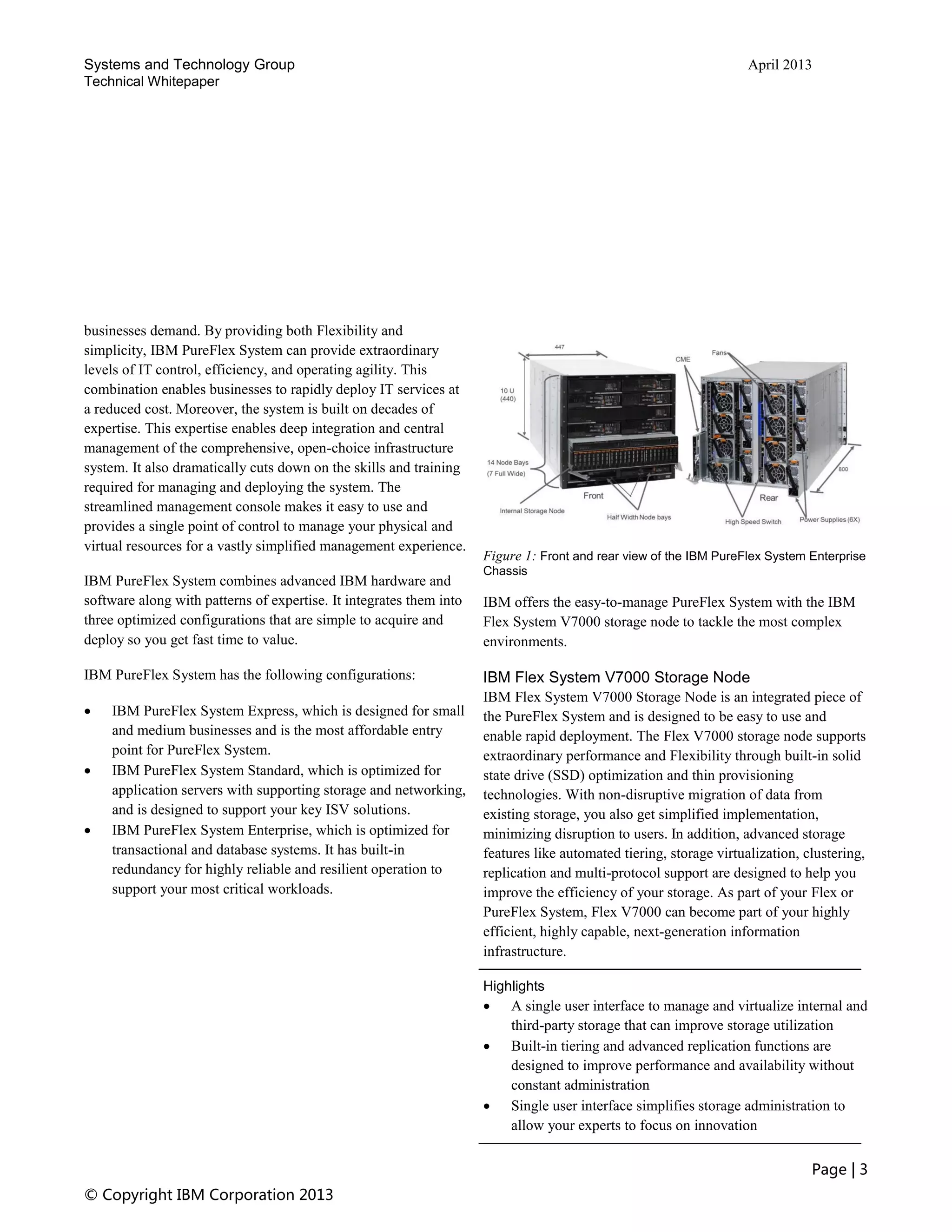 Systems and Technology Group April 2013
Technical Whitepaper
Page | 3
© Copyright IBM Corporation 2013
businesses demand. By providing both Flexibility and
simplicity, IBM PureFlex System can provide extraordinary
levels of IT control, efficiency, and operating agility. This
combination enables businesses to rapidly deploy IT services at
a reduced cost. Moreover, the system is built on decades of
expertise. This expertise enables deep integration and central
management of the comprehensive, open-choice infrastructure
system. It also dramatically cuts down on the skills and training
required for managing and deploying the system. The
streamlined management console makes it easy to use and
provides a single point of control to manage your physical and
virtual resources for a vastly simplified management experience.
IBM PureFlex System combines advanced IBM hardware and
software along with patterns of expertise. It integrates them into
three optimized configurations that are simple to acquire and
deploy so you get fast time to value.
IBM PureFlex System has the following configurations:
 IBM PureFlex System Express, which is designed for small
and medium businesses and is the most affordable entry
point for PureFlex System.
 IBM PureFlex System Standard, which is optimized for
application servers with supporting storage and networking,
and is designed to support your key ISV solutions.
 IBM PureFlex System Enterprise, which is optimized for
transactional and database systems. It has built-in
redundancy for highly reliable and resilient operation to
support your most critical workloads.
Figure 1: Front and rear view of the IBM PureFlex System Enterprise
Chassis
IBM offers the easy-to-manage PureFlex System with the IBM
Flex System V7000 storage node to tackle the most complex
environments.
IBM Flex System V7000 Storage Node
IBM Flex System V7000 Storage Node is an integrated piece of
the PureFlex System and is designed to be easy to use and
enable rapid deployment. The Flex V7000 storage node supports
extraordinary performance and Flexibility through built-in solid
state drive (SSD) optimization and thin provisioning
technologies. With non-disruptive migration of data from
existing storage, you also get simplified implementation,
minimizing disruption to users. In addition, advanced storage
features like automated tiering, storage virtualization, clustering,
replication and multi-protocol support are designed to help you
improve the efficiency of your storage. As part of your Flex or
PureFlex System, Flex V7000 can become part of your highly
efficient, highly capable, next-generation information
infrastructure.
Highlights
 A single user interface to manage and virtualize internal and
third-party storage that can improve storage utilization
 Built-in tiering and advanced replication functions are
designed to improve performance and availability without
constant administration
 Single user interface simplifies storage administration to
allow your experts to focus on innovation
 