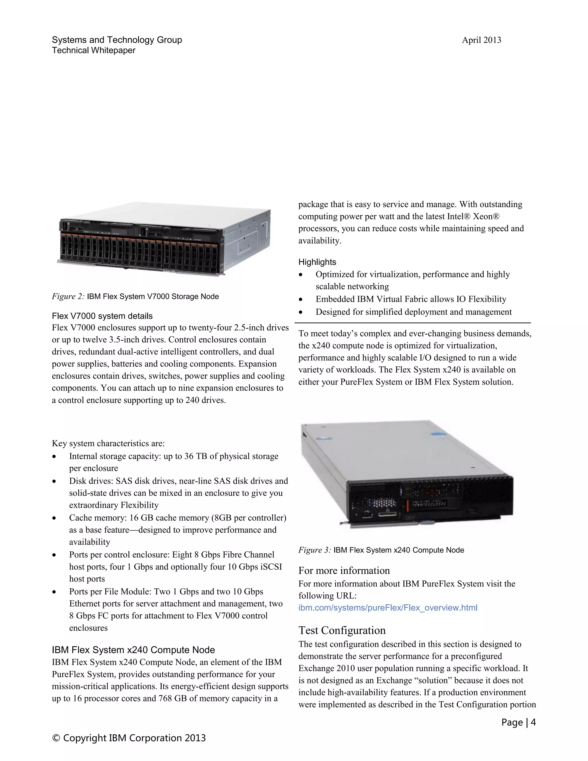 Systems and Technology Group April 2013
Technical Whitepaper
Page | 4
© Copyright IBM Corporation 2013
Figure 2: IBM Flex System V7000 Storage Node
Flex V7000 system details
Flex V7000 enclosures support up to twenty-four 2.5-inch drives
or up to twelve 3.5-inch drives. Control enclosures contain
drives, redundant dual-active intelligent controllers, and dual
power supplies, batteries and cooling components. Expansion
enclosures contain drives, switches, power supplies and cooling
components. You can attach up to nine expansion enclosures to
a control enclosure supporting up to 240 drives.
Key system characteristics are:
 Internal storage capacity: up to 36 TB of physical storage
per enclosure
 Disk drives: SAS disk drives, near-line SAS disk drives and
solid-state drives can be mixed in an enclosure to give you
extraordinary Flexibility
 Cache memory: 16 GB cache memory (8GB per controller)
as a base feature—designed to improve performance and
availability
 Ports per control enclosure: Eight 8 Gbps Fibre Channel
host ports, four 1 Gbps and optionally four 10 Gbps iSCSI
host ports
 Ports per File Module: Two 1 Gbps and two 10 Gbps
Ethernet ports for server attachment and management, two
8 Gbps FC ports for attachment to Flex V7000 control
enclosures
IBM Flex System x240 Compute Node
IBM Flex System x240 Compute Node, an element of the IBM
PureFlex System, provides outstanding performance for your
mission-critical applications. Its energy-efficient design supports
up to 16 processor cores and 768 GB of memory capacity in a
package that is easy to service and manage. With outstanding
computing power per watt and the latest Intel® Xeon®
processors, you can reduce costs while maintaining speed and
availability.
Highlights
 Optimized for virtualization, performance and highly
scalable networking
 Embedded IBM Virtual Fabric allows IO Flexibility
 Designed for simplified deployment and management
To meet today’s complex and ever-changing business demands,
the x240 compute node is optimized for virtualization,
performance and highly scalable I/O designed to run a wide
variety of workloads. The Flex System x240 is available on
either your PureFlex System or IBM Flex System solution.
Figure 3: IBM Flex System x240 Compute Node
For more information
For more information about IBM PureFlex System visit the
following URL:
ibm.com/systems/pureFlex/Flex_overview.html
Test Configuration
The test configuration described in this section is designed to
demonstrate the server performance for a preconfigured
Exchange 2010 user population running a specific workload. It
is not designed as an Exchange “solution” because it does not
include high-availability features. If a production environment
were implemented as described in the Test Configuration portion
 
