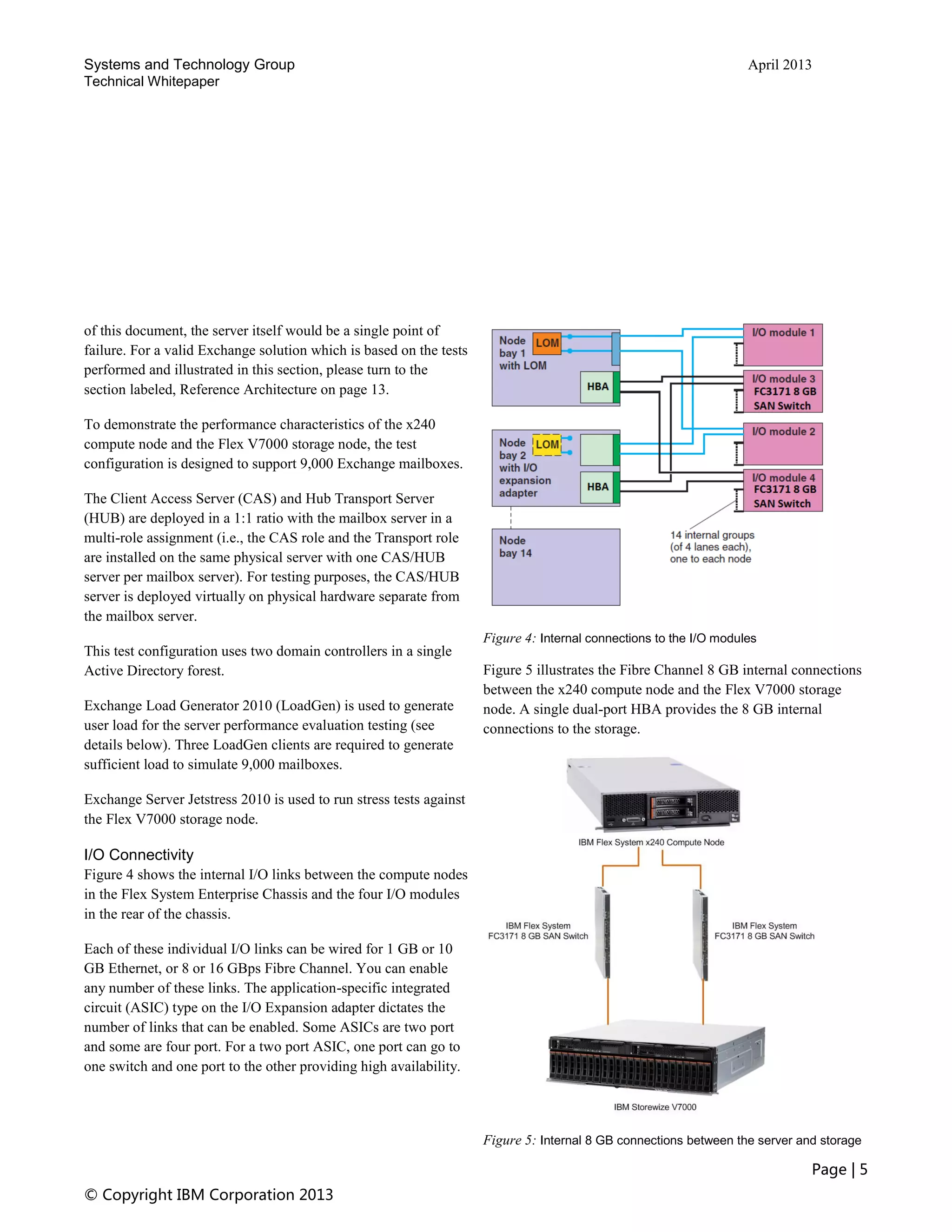 Systems and Technology Group April 2013
Technical Whitepaper
Page | 5
© Copyright IBM Corporation 2013
of this document, the server itself would be a single point of
failure. For a valid Exchange solution which is based on the tests
performed and illustrated in this section, please turn to the
section labeled, Reference Architecture on page 13.
To demonstrate the performance characteristics of the x240
compute node and the Flex V7000 storage node, the test
configuration is designed to support 9,000 Exchange mailboxes.
The Client Access Server (CAS) and Hub Transport Server
(HUB) are deployed in a 1:1 ratio with the mailbox server in a
multi-role assignment (i.e., the CAS role and the Transport role
are installed on the same physical server with one CAS/HUB
server per mailbox server). For testing purposes, the CAS/HUB
server is deployed virtually on physical hardware separate from
the mailbox server.
This test configuration uses two domain controllers in a single
Active Directory forest.
Exchange Load Generator 2010 (LoadGen) is used to generate
user load for the server performance evaluation testing (see
details below). Three LoadGen clients are required to generate
sufficient load to simulate 9,000 mailboxes.
Exchange Server Jetstress 2010 is used to run stress tests against
the Flex V7000 storage node.
I/O Connectivity
Figure 4 shows the internal I/O links between the compute nodes
in the Flex System Enterprise Chassis and the four I/O modules
in the rear of the chassis.
Each of these individual I/O links can be wired for 1 GB or 10
GB Ethernet, or 8 or 16 GBps Fibre Channel. You can enable
any number of these links. The application-specific integrated
circuit (ASIC) type on the I/O Expansion adapter dictates the
number of links that can be enabled. Some ASICs are two port
and some are four port. For a two port ASIC, one port can go to
one switch and one port to the other providing high availability.
Figure 4: Internal connections to the I/O modules
Figure 5 illustrates the Fibre Channel 8 GB internal connections
between the x240 compute node and the Flex V7000 storage
node. A single dual-port HBA provides the 8 GB internal
connections to the storage.
Figure 5: Internal 8 GB connections between the server and storage
 