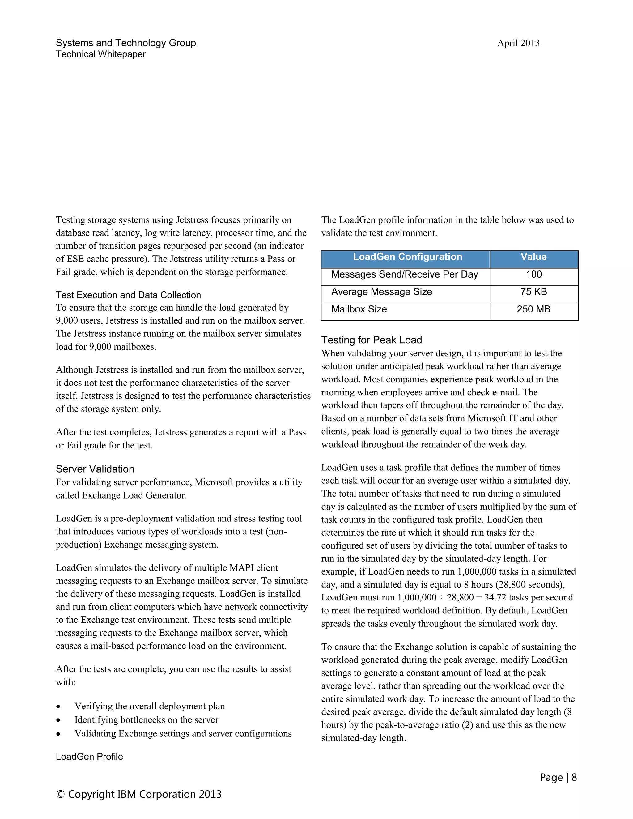 Systems and Technology Group April 2013
Technical Whitepaper
Page | 8
© Copyright IBM Corporation 2013
Testing storage systems using Jetstress focuses primarily on
database read latency, log write latency, processor time, and the
number of transition pages repurposed per second (an indicator
of ESE cache pressure). The Jetstress utility returns a Pass or
Fail grade, which is dependent on the storage performance.
Test Execution and Data Collection
To ensure that the storage can handle the load generated by
9,000 users, Jetstress is installed and run on the mailbox server.
The Jetstress instance running on the mailbox server simulates
load for 9,000 mailboxes.
Although Jetstress is installed and run from the mailbox server,
it does not test the performance characteristics of the server
itself. Jetstress is designed to test the performance characteristics
of the storage system only.
After the test completes, Jetstress generates a report with a Pass
or Fail grade for the test.
Server Validation
For validating server performance, Microsoft provides a utility
called Exchange Load Generator.
LoadGen is a pre-deployment validation and stress testing tool
that introduces various types of workloads into a test (non-
production) Exchange messaging system.
LoadGen simulates the delivery of multiple MAPI client
messaging requests to an Exchange mailbox server. To simulate
the delivery of these messaging requests, LoadGen is installed
and run from client computers which have network connectivity
to the Exchange test environment. These tests send multiple
messaging requests to the Exchange mailbox server, which
causes a mail-based performance load on the environment.
After the tests are complete, you can use the results to assist
with:
 Verifying the overall deployment plan
 Identifying bottlenecks on the server
 Validating Exchange settings and server configurations
LoadGen Profile
The LoadGen profile information in the table below was used to
validate the test environment.
LoadGen Configuration Value
Messages Send/Receive Per Day 100
Average Message Size 75 KB
Mailbox Size 250 MB
Testing for Peak Load
When validating your server design, it is important to test the
solution under anticipated peak workload rather than average
workload. Most companies experience peak workload in the
morning when employees arrive and check e-mail. The
workload then tapers off throughout the remainder of the day.
Based on a number of data sets from Microsoft IT and other
clients, peak load is generally equal to two times the average
workload throughout the remainder of the work day.
LoadGen uses a task profile that defines the number of times
each task will occur for an average user within a simulated day.
The total number of tasks that need to run during a simulated
day is calculated as the number of users multiplied by the sum of
task counts in the configured task profile. LoadGen then
determines the rate at which it should run tasks for the
configured set of users by dividing the total number of tasks to
run in the simulated day by the simulated-day length. For
example, if LoadGen needs to run 1,000,000 tasks in a simulated
day, and a simulated day is equal to 8 hours (28,800 seconds),
LoadGen must run 1,000,000 ÷ 28,800 = 34.72 tasks per second
to meet the required workload definition. By default, LoadGen
spreads the tasks evenly throughout the simulated work day.
To ensure that the Exchange solution is capable of sustaining the
workload generated during the peak average, modify LoadGen
settings to generate a constant amount of load at the peak
average level, rather than spreading out the workload over the
entire simulated work day. To increase the amount of load to the
desired peak average, divide the default simulated day length (8
hours) by the peak-to-average ratio (2) and use this as the new
simulated-day length.
 