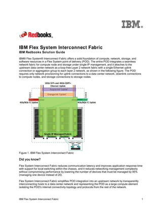 IBM Flex System Interconnect Fabric 1
®
IBM Flex System Interconnect Fabric
IBM Redbooks Solution Guide
IBM® Flex System® Interconnect Fabric offers a solid foundation of compute, network, storage, and
software resources in a Flex System point of delivery (POD). The entire POD integrates a seamless
network fabric for compute node and storage under single IP management, and it attaches to the
upstream data center network as a loop-free Layer 2 network fabric with a single Ethernet uplink
connection or aggregation group to each layer 2 network, as shown in the following figure. The POD
requires only network provisioning for uplink connections to a data center network, downlink connections
to compute nodes, and storage connections to storage nodes.
Figure 1. IBM Flex System Interconnect Fabric
Did you know?
Flex System Interconnect Fabric reduces communication latency and improves application response time
with support for local switching within the chassis, and it reduces networking management complexity
without compromising performance by lowering the number of devices that must be managed by 95%
(managing one device instead of 20).
Flex System Interconnect Fabric simplifies POD integration into an upstream network by transparently
interconnecting hosts to a data center network and representing the POD as a large compute element
isolating the POD's internal connectivity topology and protocols from the rest of the network.
 