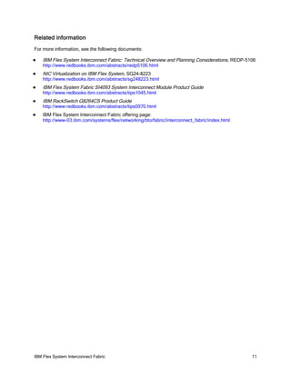 IBM Flex System Interconnect Fabric 11
Related information
For more information, see the following documents:
IBM Flex System Interconnect Fabric: Technical Overview and Planning Considerations, REDP-5106
http://www.redbooks.ibm.com/abstracts/redp5106.html
NIC Virtualization on IBM Flex System, SG24-8223
http://www.redbooks.ibm.com/abstracts/sg248223.html
IBM Flex System Fabric SI4093 System Interconnect Module Product Guide
http://www.redbooks.ibm.com/abstracts/tips1045.html
IBM RackSwitch G8264CS Product Guide
http://www.redbooks.ibm.com/abstracts/tips0970.html
IBM Flex System Interconnect Fabric offering page:
http://www-03.ibm.com/systems/flex/networking/bto/fabric/interconnect_fabric/index.html
 