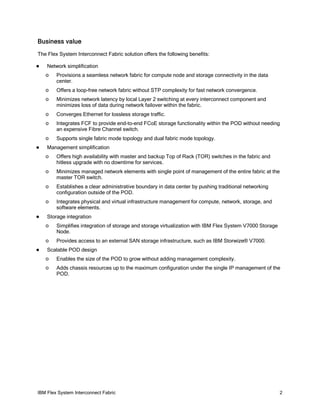 IBM Flex System Interconnect Fabric 2
Business value
The Flex System Interconnect Fabric solution offers the following benefits:
Network simplification
Provisions a seamless network fabric for compute node and storage connectivity in the datao
center.
Offers a loop-free network fabric without STP complexity for fast network convergence.o
Minimizes network latency by local Layer 2 switching at every interconnect component ando
minimizes loss of data during network failover within the fabric.
Converges Ethernet for lossless storage traffic.o
Integrates FCF to provide end-to-end FCoE storage functionality within the POD without needingo
an expensive Fibre Channel switch.
Supports single fabric mode topology and dual fabric mode topology.o
Management simplification
Offers high availability with master and backup Top of Rack (TOR) switches in the fabric ando
hitless upgrade with no downtime for services.
Minimizes managed network elements with single point of management of the entire fabric at theo
master TOR switch.
Establishes a clear administrative boundary in data center by pushing traditional networkingo
configuration outside of the POD.
Integrates physical and virtual infrastructure management for compute, network, storage, ando
software elements.
Storage integration
Simplifies integration of storage and storage virtualization with IBM Flex System V7000 Storageo
Node.
Provides access to an external SAN storage infrastructure, such as IBM Storwize® V7000.o
Scalable POD design
Enables the size of the POD to grow without adding management complexity.o
Adds chassis resources up to the maximum configuration under the single IP management of theo
POD.
 