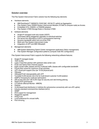 IBM Flex System Interconnect Fabric 3
Solution overview
The Flex System Interconnect Fabric solution has the following key elements:
Hardware elements
IBM RackSwitch™ G8264CS (10/40 GbE, 4/8 Gb FC uplink) as Aggregation
Flex System Fabric SI4093 System Interconnect Module (10 GbE to compute node) as Access
Embedded VFA, CN4054, or CN4058 adapters
Flex System V7000 Storage Node or Storwize V7000
Software elements
Single IP managed multi-rack cluster (hDFP)
Automated rolling (staggered) upgrades of individual switches
Per-server link redundancy (LAG or active/passive teaming)
Dynamic bandwidth within and out of the POD
Multi-rack Flex System Interconnect mode
Integration of UFP and IBM VMready®
Management elements
IBM System Networking Switch Center management application (fabric management)
Flex System Manager configuration patterns (compute node NIC configuration)
Flex System Interconnect Fabric supports the following networking software features:
Single IP managed cluster
1024 VLANs
Layer 2 loop-free solution with upstream data center core
FCoE and native Fibre Channel support
Eight unicast traffic classes and four multicast traffic classes with configurable bandwidth
Priority flow control for maximum of two priorities
UFP virtual port support (four per 10 Gb physical port)
VMready
VMready/FCoE interoperability with UFP
Tunneled VLAN domain (Q-in-Q) for multi-tenant customer VLAN isolation
IGMPv2 Snooping for multicast optimization
256 access lists and 128 VLAN maps for security and rate limiting policing
Static/LACP portchannel
L2 Failover (Manual Monitor - MMON)
Hotlinks
VLAN-based load distribution in hotlinks (for active/active connectivity with non-vPC uplink)
Industry-standard command-line interface (isCLI)
SNMP
IPv6 support for management
Staggered upgrade
HiGig trunk
Local preference for unicast traffic
Port mirroring
 