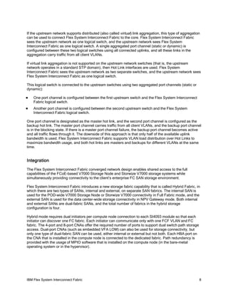 IBM Flex System Interconnect Fabric 8
If the upstream network supports distributed (also called virtual) link aggregation, this type of aggregation
can be used to connect Flex System Interconnect Fabric to the core. Flex System Interconnect Fabric
sees the upstream network as one logical switch, and the upstream network sees Flex System
Interconnect Fabric as one logical switch. A single aggregated port channel (static or dynamic) is
configured between these two logical switches using all connected uplinks, and all these links in the
aggregation carry traffic from all client VLANs.
If virtual link aggregation is not supported on the upstream network switches (that is, the upstream
network operates in a standard STP domain), then Hot Link interfaces are used. Flex System
Interconnect Fabric sees the upstream network as two separate switches, and the upstream network sees
Flex System Interconnect Fabric as one logical switch.
This logical switch is connected to the upstream switches using two aggregated port channels (static or
dynamic):
One port channel is configured between the first upstream switch and the Flex System Interconnect
Fabric logical switch.
Another port channel is configured between the second upstream switch and the Flex System
Interconnect Fabric logical switch.
One port channel is designated as the master hot link, and the second port channel is configured as the
backup hot link. The master port channel carries traffic from all client VLANs, and the backup port channel
is in the blocking state. If there is a master port channel failure, the backup port channel becomes active
and all traffic flows through it. The downside of this approach is that only half of the available uplink
bandwidth is used. Flex System Interconnect Fabric supports VLAN load distribution over Hot Links to
maximize bandwidth usage, and both hot links are masters and backups for different VLANs at the same
time.
Integration
The Flex System Interconnect Fabric converged network design enables shared access to the full
capabilities of the FCoE-based V7000 Storage Node and Storwize V7000 storage systems while
simultaneously providing connectivity to the client’s enterprise FC SAN storage environment.
Flex System Interconnect Fabric introduces a new storage fabric capability that is called Hybrid Fabric, in
which there are two types of SANs, internal and external, on separate SAN fabrics. The internal SAN is
used for the POD-wide V7000 Storage Node or Storwize V7000 connectivity in Full Fabric mode, and the
external SAN is used for the data center-wide storage connectivity in NPV Gateway mode. Both internal
and external SANs are dual-fabric SANs, and the total number of fabrics in the hybrid storage
configuration is four.
Hybrid mode requires dual initiators per compute node connection to each SI4093 module so that each
initiator can discover one FC fabric. Each initiator can communicate only with one FCF VLAN and FC
fabric. The 4-port and 8-port CNAs offer the required number of ports to support dual switch path storage
access. Dual-port CNAs (such as embedded VFA LOM) can also be used for storage connectivity, but
only one type of dual-fabric SAN can be used, either internal or external but not both. Each HBA port on
the CNA that is installed in the compute node is connected to the dedicated fabric. Path redundancy is
provided with the usage of MPIO software that is installed on the compute node (in the bare-metal
operating system or in the hypervisor).
 
