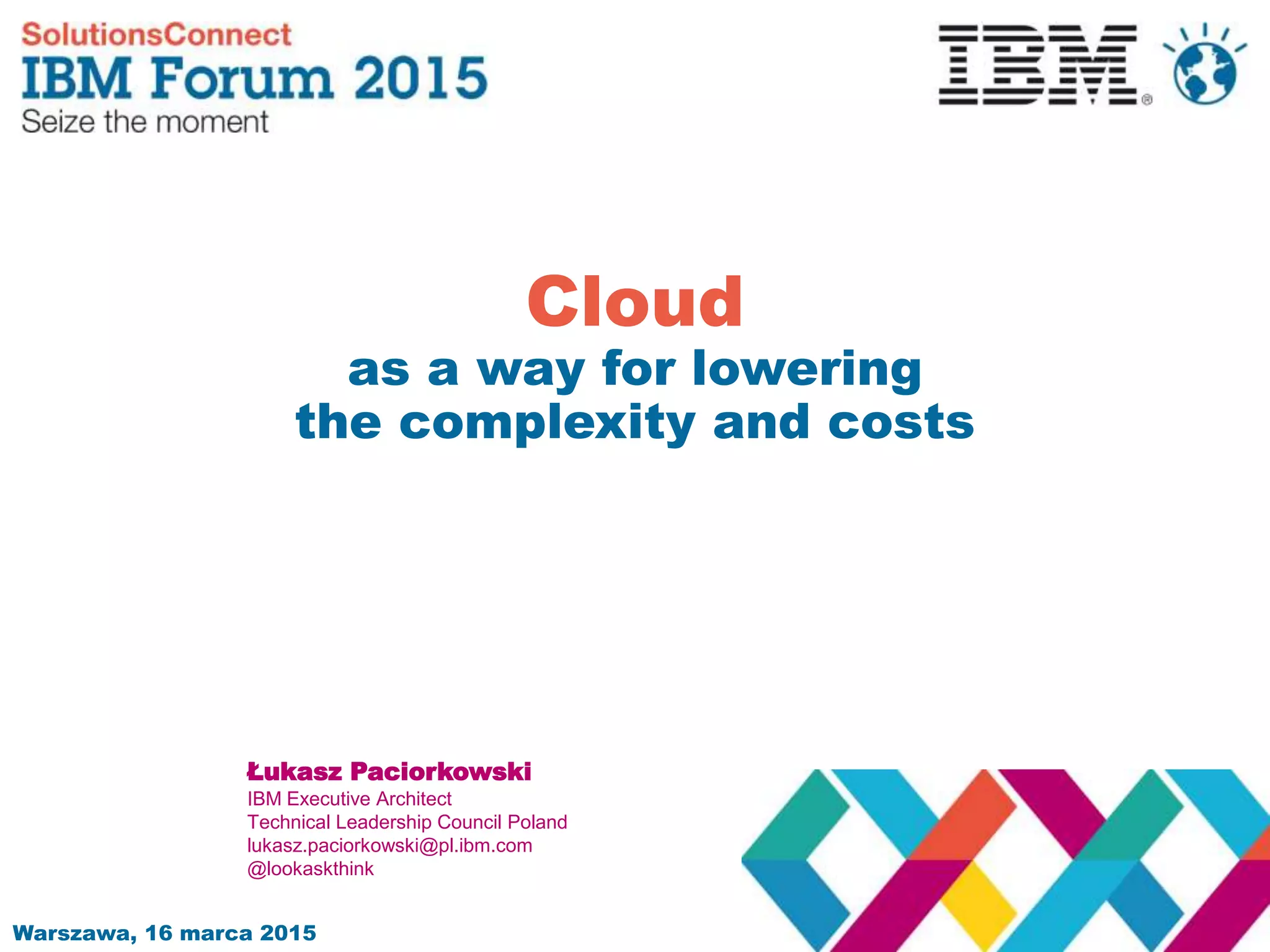 Warszawa, 16 marca 2015
Cloud
as a way for lowering
the complexity and costs
Łukasz Paciorkowski
IBM Executive Architect
Technical Leadership Council Poland
lukasz.paciorkowski@pl.ibm.com
@lookaskthink
 