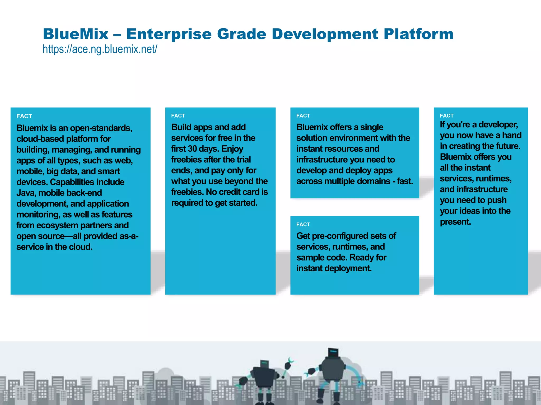 BlueMix – Enterprise Grade Development Platform
https://ace.ng.bluemix.net/
FACT
Bluemix offers a single
solution environment with the
instant resources and
infrastructure you need to
develop and deploy apps
across multiple domains - fast.
FACT
Bluemix is an open-standards,
cloud-based platform for
building, managing, and running
apps of all types, such as web,
mobile, big data, and smart
devices. Capabilities include
Java, mobile back-end
development, and application
monitoring, as well as features
from ecosystem partners and
open source—all provided as-a-
service in the cloud.
FACT
Build apps and add
services for free in the
first 30 days. Enjoy
freebies after the trial
ends, and pay only for
what you use beyond the
freebies. No credit card is
required to get started.
FACT
Get pre-configured sets of
services, runtimes, and
sample code. Ready for
instant deployment.
FACT
If you're a developer,
you now have a hand
in creating the future.
Bluemix offers you
all the instant
services, runtimes,
and infrastructure
you need to push
your ideas into the
present.
 