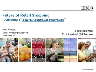 Future of Retail Shopping
Delivering a “Smarter Shopping Experience”


Piotr Pietrzak
                                                     T: @piotrpietrzak
Chief Technologist, IBM PL
16 October 2012
                                       E: piotr.pietrzak@pl.ibm.com




                                                           © 2012 IBM Corporation
 