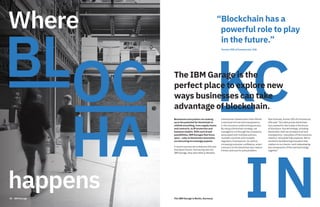 Where
happens50 IBM Garage
“Blockchain has a
powerful role to play
in the future.”
Former CEO of Commercial, AIG
Businesses everywhere are waking
up to the potential for blockchain to
rethink everything, from supply chains
and contracts, to IP protection and
business models. With such broad
possibilities, IBM Garages that focus
speci cally on blockchain innovation
are becoming increasingly popular.
A recent success story features AIG and
Standard Charter. Partnering with the
IBM Garage, they were able to develop
a blockchain-based policy that offered
a new level of trust and transparency
in the insurance underwriting process.
By using a blockchain strategy, we
managed to cut through the complexity
associated with multiple policies,
multiple countries and multiple
regulatory frameworks. As well as
increasing consumer confidence, smart
contracts on the blockchain also reduce
friction and cost for policyholders.
Rob Schimek, former CEO of Commercial,
AIG said: “Our pilot proves blockchain
has a powerful role to play in the future
of insurance. Any technology, including
blockchain, that can increase trust and
transparency—two pillars of the insurance
industry–should be fully explored. We’re
excited to be delivering innovation that
matters to our clients—and codeveloping
key components of this new technology
together.”
The IBM Garage is the
perfect place to explore new
ways businesses can take
advantage of blockchain.
The IBM Garage in Berlin, Germany
 