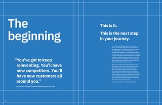 52
The
beginning
“You’ve got to keep
reinventing. You’ll have
new competitors. You’ll
have new customers all
around you.”
Ginni Rometty, Chairman, President and Chief Executive Of cer, IBM
As your first IBM Garage experience comes to a
close, you will walk away with a new approach to
solving problems. You will have the tools—not just
the technology—to transform the way you work.
You will think differently. You will be armed with the
energy, vision and inspiration to drive actual change.
You will take with you a fundamental shift in mindset
instilled through working with people who live and
breathe innovation and design. And you might just
be the catalyst for a ripple effect that stretches the
length and breadth of your business.
We live in a world where expectations have never
been higher. Customers want products, solutions
and results faster than ever before, tailored to
their exact needs. Change is the only constant,
and knowing how to adapt and fail and try again,
while moving as a cohesive, high-functioning team,
is the only way to succeed. In these times of extreme
flux, the IBM Garage experience empowers you to
face—and embrace—an unknown future. And we’ll
be with you, every step of the way.
This is it. This is where the beginning happens.
This is it.
This is the next step
in your journey.
 