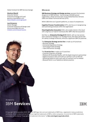 An original by
© Copyright IBM Corporation 2020. IBM, the IBM logo, ibm.com are trademarks of IBM Corp., registered in many jurisdictions
worldwide. Other product and service names might be trademarks of IBM or other companies. A current list of IBM trademarks
is available on the Web at “Copyright and trademark information” at ibm.com/legal/copytrade.shtml.
Italian Contacts for IBM Services Garage:
Gianluca Meardi
Executive Partner
Enterprise Strategy & iX Lead
gianluca.meardi@ibm.com
www.linkedin.com/in/gmeardi
Lara Ermacora
Senior Manager
Customer Experience & Design Lead
lara.ermacora@it.ibm.com
linkedin.com/in/laraermacora
Who we are
IBM Business Strategy and Design services represent the business
design arm of IBM Services - harmonising a 250,000 person
organisation, whose services span across Global Business Services
(GBS) and Global Technical Services (GTS).
Within GBS there are 3 growth platforms, or areas of competences:
Cognitive Process Transformation (CPT), who focus on reengineering
and automating processes within the organisation
Cloud Application Innovation (CAI), who enable clients in the cloud
with a big focus on hybrid-multicloud after IBM's Red Hat acquisition
And then us, Enterprise Strategy & iX (ES&iX), with our two service
lines. Enterprise Strategy is our strategy house, that when paired with
iX's ability to design & execute, enforces a significant IBM full potential.
The Enterprise Strategy service line is made up of 4 practices:
- Business Strategy
- Connected Operations Strategy
- Technology & Data Strategy
- Talent Reinvention Strategy
The iX service line is made up of 5 practices:
- Customer Experience & Design
- Mobile & XR (Extended Reality, with the Apple long-term partnership)
- Digital Commerce (who work with our partners such as SAP CX)
- Marketing Platforms (who work with our partners such as Adobe)
- Bluewolf which is our Salesforce delivery practice.
IBM Services
 