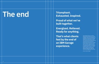 4
Triumphant.
Exhausted. Inspired.
Proud of what we’ve
built together.
Energized. Relieved.
Ready for anything.
That’s what clients
feel by the end of
an IBM Garage
experience.
Each garage experience is distinct,
because no two clients face the same
challenge. There are no templates, no
blueprints for exactly how you might
feel after yours. But what is true for
every client is that a garage experience
represents the end—the end of a
previous self. Of resistance to change.
Of fear of failure. Of work for work’s
sake. For some, it signals the end of
an inefficient process or an outdated
business model. For others, it is the
end of “what we’ve always done.”
Whatever shape yours might take,
the end is the beginning of your story.
Are you ready to begin?
The end
 