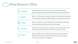 10Page© 2016 IBM Corporation
What Bluemix Offers
– IB
M
– Bl
ue
mi
x
With offerings spanning from bare metal to serverless programming,
Bluemix supports apps and workloads with nearly any set of requirements.
Compute
Bluemix offers over 150 services across Watson, data, mobile, DevOps to help
companies accelerate the delivery of transformative apps and services.
Services
Bluemix is available in over 25 data centers around the globe, addressing
critical needs around performance and data sovereignty.
Global
Bluemix is a delivered across public, dedicated and on-premises deployment
models, helping companies accelerate delivery on both sides of the firewall.
Hybrid
Open
Built upon IBM’s support for Open Governance and Open Architecture,
Bluemix puts leadership in OpenStack, Cloud Foundry, Node, Docker
and more into practice for the enterprise.
 