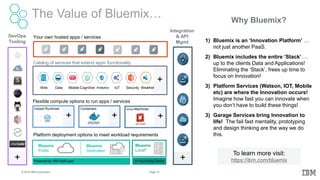 12Page© 2016 IBM Corporation
The Value of Bluemix… Why Bluemix?
1) Bluemix is an ‘Innovation Platform’ …
not just another PaaS.
2) Bluemix includes the entire ‘Stack’ …
up to the clients Data and Applications!
Eliminating the ‘Stack’, frees up time to
focus on Innovation!
3) Platform Services (Watson, IOT, Mobile
etc) are where the Innovation occurs!
Imagine how fast you can innovate when
you don’t have to build these things!
3) Garage Services bring Innovation to
life! The fail fast mentality, prototyping
and design thinking are the way we do
this.
To learn more visit:
https://ibm.com/bluemix
DevOps
Tooling
Flexible compute options to run apps / services
Instant Runtimes Containers Virtual Machines
Platform deployment options to meet workload requirements
Bluemix
Public
Bluemix
Dedicated
Bluemix
Local*
Your own hosted apps / services
Powered by IBM SoftLayer In Your Data Center
+ + +
+ +
Web Data Mobile AnalyticsCognitive IoT Security Weather
+
Catalog of services that extend apps’ functionality
Integration
& API
Mgmt
 