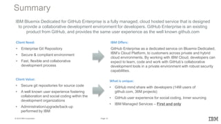 14Page© 2016 IBM Corporation
Summary
Client Need:
• Enterprise Git Repository
• Secure & compliant environment
• Fast, flexible and collaborative
development process
IBM Offers:
GitHub Enterprise as a dedicated service on Bluemix Dedicated,
IBM’s Cloud Platform, to customers across private and hybrid
cloud environments. By working with IBM Cloud, developers can
expect to learn, code and work with GitHub’s collaborative
development tools in a private environment with robust security
capabilities.
What is unique:
• GitHub mind share with developers (14M users of
github.com, 36M projects)
• GitHub user experience for social coding, Inner sourcing
• IBM Managed Services – First and only
IBM Bluemix Dedicated for GitHub Enterprise is a fully managed, cloud hosted service that is designed
to provide a collaborative development environment for developers. GitHub Enterprise is an existing
product from GitHub, and provides the same user experience as the well known github.com
Client Value:
• Secure git repositories for source code
• A well known user experience fostering
collaboration and social coding within the
development organizations
• Administration/upgrade/back-up
performed by IBM
 