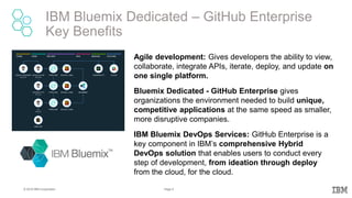 8Page© 2016 IBM Corporation
IBM Bluemix Dedicated – GitHub Enterprise
Key Benefits
Agile development: Gives developers the ability to view,
collaborate, integrate APIs, iterate, deploy, and update on
one single platform.
Bluemix Dedicated - GitHub Enterprise gives
organizations the environment needed to build unique,
competitive applications at the same speed as smaller,
more disruptive companies.
IBM Bluemix DevOps Services: GitHub Enterprise is a
key component in IBM’s comprehensive Hybrid
DevOps solution that enables users to conduct every
step of development, from ideation through deploy
from the cloud, for the cloud.
 