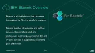 9Page© 2016 IBM Corporation
Bluemix is a hybrid platform that harnesses
the power of the Cloud to transform business.
Bringing together infrastructure and platform
services, Bluemix offers a rich and
continuously expanding ecosystem of IBM and
3rd party services to support the accelerating
pace of business.
IBM Bluemix Overview
 