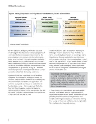 IBM Global Business Services
For this to happen, third-party information providers
must recognize that they reside in larger ecosystems of
information that encompass several dimensions: the
enterprise’s own work-product and information reposi-
tories, other third-party information providers (including
public sources and the public Internet), and end-user’s
desktop information. Playing in the information ecosystem
will require providers to overcome their siloed structures
and propensity to “go it alone.” As Figure 7 illustrates,
information providers need to partner to deliver full, next
generation solutions to demanding customers.
Customizing the user experience through workflow
integration is one important strategy for moving to a
solutions-based business model. Value-added services
should seamlessly blend with user applications and
common touchpoints and should be customized by
functional user group – the more granular the better.
Such workflow integration creates high customer
switching costs by linking into the user process flow and
by making third-party content integral to doing business
– day in and day out, user by user.
Another fruitful area is the development of ontologies.
Ontologies have the potential to make the Web a far
richer, semantically-based system by providing a sophis-
ticated sense of users’ needs. As the user interfaces
with the system over time, the ontology develops a “mind
map” of that user, which it, in turn, uses to deliver focused
information. While search is an important component of
doing business today, developing the solutions of the
future will require a long-term commitment to ontologies
and the “mind” of the user.
Systematically understanding a user’s intentions
An ontology enables a system to develop a sense of the user’s
intention by considering the objectives implied by his or her
context, motivation and role. For example, when searching for
“New York pizza,” a restaurateur and a mom planning dinner
may have very different objectives in mind – and thus have very
different information needs.
2. Grow beyond the core business with value-added
services. Value-added services expand analytical
capabilities into new service realms. Possibilities include
providing innovative visions, quality expertise and
insights; delivering expert product extensions; offering
time-saving services and solutions; and driving insights
from multiple and unique data sources.
Source: IBM Institute for Business analysis.
Industry legacy issues
Figure 6. Industry participants can move “beyond access” with the following executive recommendations.
Economic and competitive trends
Customer and end-user demand shifts
Technological innovation
Open source content
Insights not access
New business models
1. Protect core business by providing
solutions
2.	Grow business beyond core with
value-added services
3.	Drive a customer-centric culture
4. Evolve business and pricing models
5. Be digital with streamlined delivery
6. Leverage your brand
Information provider
challenges today
“Beyond access”
future characteristics
Executive
recommendations
 