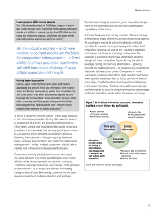 Beyond access
Leveraging core skills for new services
Dun  Bradstreet launched the DUNSRight program to assure
data quality through cross-referencing 2,000 separate automated
checks – in addition to manual checks – from 92 million records.
Using this multisource analysis, DUNSRight can detect trends
and craft predictive analysis and alerts for clients.
8
Moving beyond aggregation
Factiva, a joint venture between Dow Jones and Reuters,
aggregates and archives news and information from the Dow
Jones and Reuters newswires, as well as from brands like The
Wall Street Journal. In an effort to branch out beyond its core
business, the firm launched Factiva Consulting Services, which
offers taxonomy, workflow, project management and other
consulting services. Factiva reports over 1 million hours of
subject-matter expertise in applied consulting.
9
3. Drive a customer-centric culture. In the past, products
in the information provider industry often went in search
of customers. But given the growing sophistication of
information buyers and heightened demands on service
providers, it is imperative that industry participants move
to a customer-driven product development process.
Knowing the customer – through ongoing feedback
loops, analysis, segmentation and customer relationship
management – is key. Indeed, customers should take a
central role in the service development process.
Customer-centricity should also focus on end users.
As users become ever more sophisticated, their needs
will ultimately be represented in customer contracts.
Therefore, aligning products to user needs – both practical
and emotional – is an important element in creating
loyalty and stickiness. Becoming customer-centric also
requires investment in data collection and analysis.
Sophisticated insights based on good data will underpin
many of the segmentation and service customization
capabilities of the future.
4. Evolve business and pricing models. Different strategic
differentiators imply different business and pricing options.
As a company seeks to evolve its strategy, it should
consider its current mix of proprietary information and
proprietary analysis, as well as the industry’s expected
shift toward solutions as a strategic dimension. For
example, a company that enjoys defensible positions
along both axes today (see Figure 4) may be able to
leverage pricing and service stratification – growing
beyond the traditional niche – to forestall new competitors
that enter at lower price points. Companies in more
vulnerable positions (the bottom right quadrant) will have
fewer options and may need to focus on volume versus
price plays. The bottom line: learning across categories
is the new imperative. Each service within a company’s
portfolio needs to audit its unique competitive advantages
and learn from other areas within the parent company.
•	Public Internet
•	Proprietary analysis
•	Information archives
•	Computer files
•	e-mail/attachments
•	Instant messages
Information
providers today
are moving in
limited fashion
into management
of enterprise as
well as third-party
information
•	Structured data environment
•	Intranet portals and company
repositories
•	External Web sites
Third-party
information
Enterprise
information
Desktop
information
Figure 7. In the future information ecosystem, information
providers are one of many key participants.
Source: IBM Institute for Business Value analysis.
As the industry evolves – and mere
access to content erodes as the basis
for competitive differentiation – a firm’s
ability to attract and retain customers
will shift toward the delivery of value-
added expertise and insight.
 