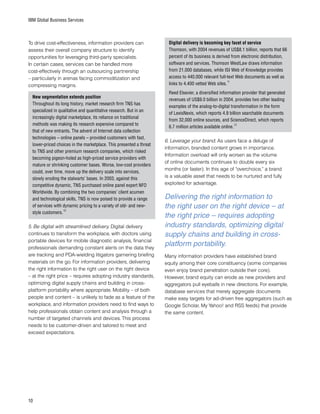 10
IBM Global Business Services
To drive cost-effectiveness, information providers can
assess their overall company structure to identify
opportunities for leveraging third-party specialists.
In certain cases, services can be handled more
cost-effectively through an outsourcing partnership
– particularly in arenas facing commoditization and
compressing margins.
New segmentation extends position
Throughout its long history, market research firm TNS has
specialized in qualitative and quantitative research. But in an
increasingly digital marketplace, its reliance on traditional
methods was making its research expensive compared to
that of new entrants. The advent of Internet data collection
technologies – online panels – provided customers with fast,
lower-priced choices in the marketplace. This presented a threat
to TNS and other premium research companies, which risked
becoming pigeon-holed as high-priced service providers with
mature or shrinking customer bases. Worse, low-cost providers
could, over time, move up the delivery scale into services,
slowly eroding the stalwarts’ bases. In 2003, against this
competitive dynamic, TNS purchased online panel expert NFO
Worldwide. By combining the two companies’ client acumen
and technological skills, TNS is now poised to provide a range
of services with dynamic pricing to a variety of old- and new-
style customers.
10
5. Be digital with streamlined delivery. Digital delivery
continues to transform the workplace, with doctors using
portable devices for mobile diagnostic analysis, financial
professionals demanding constant alerts on the data they
are tracking and PDA-wielding litigators garnering briefing
materials on the go. For information providers, delivering
the right information to the right user on the right device
– at the right price – requires adopting industry standards,
optimizing digital supply chains and building in cross-
platform portability where appropriate. Mobility – of both
people and content – is unlikely to fade as a feature of the
workplace, and information providers need to find ways to
help professionals obtain content and analysis through a
number of targeted channels and devices. This process
needs to be customer-driven and tailored to meet and
exceed expectations.
Digital delivery is becoming key facet of service
Thomson, with 2004 revenues of US$8.1 billion, reports that 66
percent of its business is derived from electronic distribution,
software and services. Thomson WestLaw draws information
from 21,000 databases, while ISI Web of Knowledge provides
access to 440,000 relevant full-text Web documents as well as
links to 4,400 vetted Web sites.
11
Reed Elsevier, a diversified information provider that generated
revenues of US$9.0 billion in 2004, provides two other leading
examples of the analog-to-digital transformation in the form
of LexisNexis, which reports 4.9 billion searchable documents
from 32,000 online sources, and ScienceDirect, which reports
6.7 million articles available online.
12
6. Leverage your brand. As users face a deluge of
information, branded content grows in importance.
Information overload will only worsen as the volume
of online documents continues to double every six
months (or faster). In this age of “overchoice,” a brand
is a valuable asset that needs to be nurtured and fully
exploited for advantage.
Many information providers have established brand
equity among their core constituency (some companies
even enjoy brand penetration outside their core).
However, brand equity can erode as new providers and
aggregators pull eyeballs in new directions. For example,
database services that merely aggregate documents
make easy targets for ad-driven free aggregators (such as
Google Scholar, My Yahoo! and RSS feeds) that provide
the same content.
Delivering the right information to
the right user on the right device – at
the right price – requires adopting
industry standards, optimizing digital
supply chains and building in cross-
platform portability.
 