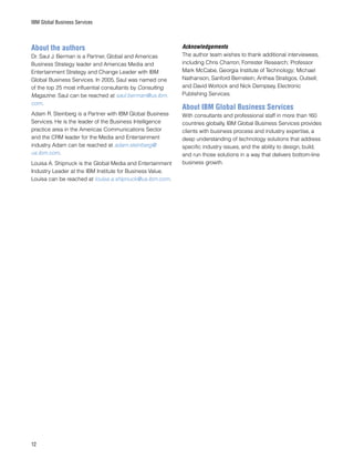 12
IBM Global Business Services
About the authors
Dr. Saul J. Berman is a Partner, Global and Americas
Business Strategy leader and Americas Media and
Entertainment Strategy and Change Leader with IBM
Global Business Services. In 2005, Saul was named one
of the top 25 most influential consultants by Consulting
Magazine. Saul can be reached at saul.berman@us.ibm.
com.
Adam R. Steinberg is a Partner with IBM Global Business
Services. He is the leader of the Business Intelligence
practice area in the Americas Communications Sector
and the CRM leader for the Media and Entertainment
industry. Adam can be reached at adam.steinberg@
us.ibm.com.
Louisa A. Shipnuck is the Global Media and Entertainment
Industry Leader at the IBM Institute for Business Value.
Louisa can be reached at louisa.a.shipnuck@us.ibm.com.
Acknowledgements
The author team wishes to thank additional interviewees,
including Chris Charron, Forrester Research; Professor
Mark McCabe, Georgia Institute of Technology; Michael
Nathanson, Sanford Bernstein; Anthea Stratigos, Outsell;
and David Worlock and Nick Dempsey, Electronic
Publishing Services.
About IBM Global Business Services
With consultants and professional staff in more than 160
countries globally, IBM Global Business Services provides
clients with business process and industry expertise, a
deep understanding of technology solutions that address
specific industry issues, and the ability to design, build,
and run those solutions in a way that delivers bottom-line
business growth.
 