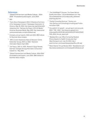 13
Beyond access
References
1
	“Global Entertainment and Media Outlook: 2004-
2008.” PricewaterhouseCoopers. June 2004.
2
	Ibid.
3
	“Facts About Newspapers 2004: A Statistical Summary
of the Newspaper Industry.” Newspaper Association of
America. May 26, 2004. http://www.naa.org/info/facts04/
interactive.html; “Harness the Power of B-to-B Media.”
American Business Media. May 2005. http://www.ameri
canbusinessmedia.com/abm/Default.asp
4
	Company annual reports, 2002 and 2003; IBM Institute
for Business Value analysis.
5
	“EIR's Current Awareness News  Research Online
Subscriber Survey, 2004 vs. 2003.” Electronic
Information Report. April 2005.
6
	“Hot Topics: 2001 vs. 2005: Research Study Reveals
Dramatic Changes Among Information Consumers.”
Outsell, Inc. May 2005.
7
	“Global Entertainment and Media Outlook: 2004-2008.”
PricewaterhouseCoopers. June 2004; IBM Institute for
Business Value analysis.
8
	“The DUNSRight™ Process: The Power Behind
Quality Information.” Dunandbradstreet.com. http:
//dunandbradstreet.com/us/about/db_database/
dnbinfoquality.html
9
	“Factiva Consulting Services.” Factiva.com.
http://factiva.com/consulting/consulting.asp?node= 	
	menuElem1508
10
“Our platform for growth: annual report and accounts
2003.” TNS. 2003. http://www.tns-global.com/
corporate/Doc/0/OPLNEJ4AD2OKNCDTF40E4VTADF/
TNS_2004_Annual_report.pdf
11
	“Westlaw Wins Law Office Computing Readers’
Choice Awards for Eighth Consecutive Year.”
West.thompson.com. July 29, 2004. http://
west.thomson.com/news/releases/lawoffice_8th.asp
12
“Reed Elsevier Annual Review 2004.” Reedelsevier.com.
http://www.reedelsevier.com/media/pdf/r/2/Elsevier.pdf
 