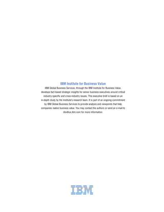 IBM Institute for Business Value
IBM Global Business Services, through the IBM Institute for Business Value,
develops fact-based strategic insights for senior business executives around critical
industry-specific and cross-industry issues. This executive brief is based on an
in-depth study by the Institute’s research team. It is part of an ongoing commitment
by IBM Global Business Services to provide analysis and viewpoints that help
companies realize business value. You may contact the authors or send an e-mail to
iibv@us.ibm.com for more information.
 