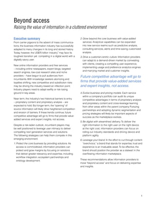 Beyond access
Raising the value of information in a cluttered environment
Executive summary
From carrier pigeons to the advent of mass communica-
tions, the business information industry has successfully
adapted to many changes in its long and storied history.
Today, however, the US$70 billion industry
1
may face its
toughest transition yet: competing in a digital world with a
digitally savvy user.
New online information providers and free services
– including online newspapers, expert blogs, targeted
search engines, low-cost research sites and niche
providers – have begun to pull audiences from
incumbents. With knowledge seekers atomizing and
loyalties shifting, new competitive and substitution risks
may be driving the industry toward an inflection point.
Industry players need to adapt swiftly or risk losing
ground in key areas.
Near term, the industry’s two historical barriers to entry
– proprietary content and proprietary analysis – are
expected to hold. But longer term, the “opening” of
source information will likely drive heightened competition
and erosion of barriers. If these trends continue, future
competitive advantage will go to firms that provide value-
added services and expert insights, not access.
Despite a risk-laden outlook, incumbent players may
be well positioned to leverage user intimacy to deliver
compelling next generation services and solutions.
The following strategies can help them compete in this
emerging environment:
1.	Protect the core business by providing solutions. As
access is commoditized, information providers can
protect and grow margins by focusing on solutions
that deliver greater relevancy and expertise, including
workflow integration, ecosystem partnerships and
ontology development.
2.	Grow beyond the core business with value-added
services. Analytical capabilities can be expanded
into new service realms such as predictive analysis,
consulting services, alerts and time-saving customized
analysis.
3.	Drive a customer-centric culture. Information providers
can adapt to a demand-driven market by coinvesting
with clients, creating a compelling user experience,
implementing usage and preference analytics engines
and marrying market and customer insights.
4.	Evolve business and pricing models. Each service
within a company’s portfolio can audit its unique
competitive advantages in terms of proprietary analysis
and proprietary content and cross-leverage learning
from other areas within the parent company. Pursuing
partnerships and adopting dynamic segmentation and
pricing strategies will likely be important aspects of
success as the marketplace evolves.
5.	Be digital with streamlined delivery. To deliver the
right information to the right user on the right device
at the right cost, information providers can focus on
rolling out industry standards and driving device and
platform agility.
6.	Leverage your brand. In the effort to cut through content
“overchoice,” a brand that stands for expertise, trust and
experience is an invaluable asset. To be effective, the
brand should position the provider as a stalwart in the
overflowing information marketplace.
These recommendations allow information providers to
move “beyond access” and focus on delivering expertise
and insights.

Future competitive advantage will go to
firms that provide value-added services
and expert insights, not access.
 
