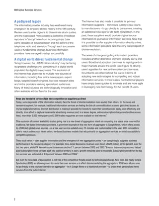 IBM Global Business Services
A pedigreed legacy
The information provider industry has weathered many
changes in its long and storied history. In the 19th century,
Reuters used carrier pigeons to disseminate stock quotes,
and the Associated Press created a collective of rowboat
reporters to “scoop” news from incoming ships. Later
came decades of industrialization and the advent of the
telephone, radio and television. Through each successive
wave of fundamental change, business information
providers have managed to adapt successfully.
A digital world drives fundamental change
Today, however, the US$70 billion industry
2
may be facing
its greatest challenge yet: competing in a digital world
populated by digitally savvy users. The explosion of
the Internet has given rise to multiple new sources of
information, including free online newspapers, expert
blogs, targeted search engines, low-cost research sites
and niche providers seeking specialized audiences.
Many of these sources are technologically innovative and
often available without fees for the user.
The Internet has also made it possible for primary
information suppliers – from news outlets to law courts
to manufacturers – to go directly to consumers, creating
an additional new layer of de facto competition. In the
past, these suppliers would provide original source
information to journals or information services. Now that
it is possible to offer supplier information directly online,
some information providers face the very real prospect of
disintermediation.
The wave of change engulfing information providers
includes another distinctive element: digitally savvy end
users. Broadband adoption continues its rapid growth in
major markets around the world (see Figure 1), driving
users’ appetites for new, online content and services.
Incumbents are often behind the curve in terms of
adopting new technologies for compelling and robust
information services. In most cases, nontraditional players
have simply been quicker to innovate and are more agile
in leveraging new technology for the benefit of users.
News and newswire services face new competition as suppliers go direct
Today, some segments of the information industry face the threat of disintermediation more acutely than others. In the news and
newswire segment, for example, traditional information services are feeling the bite of commoditization as users gain direct access to
myriad digital alternatives. Internet distribution is making it possible for brands to reach their constituencies easily, cost-effectively and
directly. In an effort to capture incremental advertising revenue (and, to a lesser degree, online subscription charges and archive access
fees), more than 5,000 newspapers and 2,000 trades magazines are now available on the Internet.
3
This explosion of content availability is also giving rise to a new breed of aggregators intent on competing in a space once reserved for
traditional, fee-based information providers. A prominent example of this new form of aggregator is Google News, which offers access
to 4,500 daily global news sources – as a free user service updated every 15 minutes and customizable by the user. With competitors
able to reach audiences as never before, fee-based business models that rely primarily on aggregation services are most susceptible to
competitive pressure.
These dual trends – open supplier information and the emergence of new aggregation points – are conspiring to suppress business
performance in the newswire category. For example, Dow Jones Newswires revenues were down US$22 million, or 9.3 percent, over the
last two years, while PR Newswire saw its revenues decline 7.1 percent between 2002 and 2003.
4
Even as the economy recovery helped
push subscription news services back into positive territory in 2004, growth remained slow to moderate. Subscription growth for the top
ten services was estimated at 3.9 percent between 2003 and 2004.
5
But even the new class of aggregators is not free of the competitive threats posed by technological change. New tools like Really Simple
Syndication (RSS) are allowing users to create their own services – in effect disintermediating the aggregators. RSS feeds allow a user
to go directly to the sources filtered by an aggregator – be it Google News or a traditional provider – to create their personalized news
services from the pubic Internet.
 